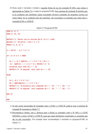 Capítulo 7. Decisões e opções 87 
b) Nesta seção é mostrada e testada a segunda forma de uso do comando IF (SE), cuja sintaxe é apresentada na Tabela 7.6 e usada no programa7b.f90. Esta estrutura do comando IF permite que, se as condições são satisfeitas, sejam executados diversos comandos do programa escritos em várias linhas. Se as condições não são satisfeitas, são executados os comandos que estão entre o 
comando ELSE e o END IF. 
REAL A, B, C REAL D, X1, X2 
Tabela 7.5 Programa7b.f90. 
WRITE(*,*) Entre com os valores de A, B e C, onde WRITE(*,*) A*(X**2) + B*X + C = 0 
READ(*,*) A, B, C 
D = (B**2) - 4.0 * A * C IF ( D = 0.0 ) THEN 
X1 = ( -B + SQRT(D) ) / ( 2.0 * A ) X2 = ( -B - SQRT(D) ) / ( 2.0 * A ) WRITE(*,*) A primeira raiz real eh = , X1 
WRITE(*,*) A segunda raiz real eh = , X2 
ELSE 
X1 = -B / ( 2.0 * A ) 
X2 = SQRT(ABS(D)) / ( 2.0 * A ) 
WRITE(*,*) A primeira raiz complexa eh = , X1,  + , X2,  i WRITE(*,*) A segunda raiz complexa eh = , X1,  - , X2,  i 
END IF 
END 
c) Se não existir necessidade de comandos entre o ELSE e o END IF, pode-se usar a estrutura do comando IF mostrada na Tabela 7.7. 
d) Recomenda-se identar, isto é, deslocar para a direita os comandos entre o IF (SE) e o ELSE (SENÃO), e entre o ELSE e o END IF, para que sejam facilmente visualizados os comandos que são ou não executados. Um exemplo desta recomendação é mostrado no programa7b.f90, na Tabela 7.5.  