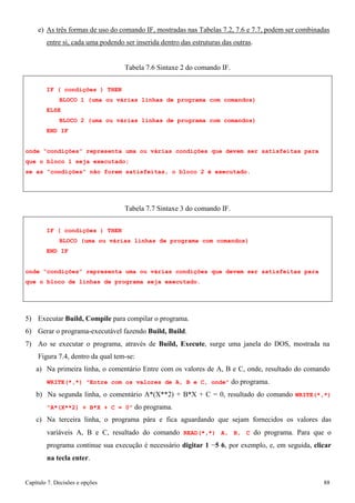 Capítulo 7. Decisões e opções 88 
e) As três formas de uso do comando IF, mostradas nas Tabelas 7.2, 7.6 e 7.7, podem ser combinadas entre si, cada uma podendo ser inserida dentro das estruturas das outras. 
Tabela 7.6 Sintaxe 2 do comando IF. 
IF ( condições ) THEN 
BLOCO 1 (uma ou várias linhas de programa com comandos) ELSE 
BLOCO 2 (uma ou várias linhas de programa com comandos) END IF 
onde “condições” representa uma ou várias condições que devem ser satisfeitas para que o bloco 1 seja executado; 
se as “condições” não forem satisfeitas, o bloco 2 é executado. 
Tabela 7.7 Sintaxe 3 do comando IF. 
IF ( condições ) THEN 
BLOCO (uma ou várias linhas de programa com comandos) END IF 
onde “condições” representa uma ou várias condições que devem ser satisfeitas para que o bloco de linhas de programa seja executado. 
5) Executar Build, Compile para compilar o programa. 
6) Gerar o programa-executável fazendo Build, Build. 
7) Ao se executar o programa, através de Build, Execute, surge uma janela do DOS, mostrada na 
Figura 7.4, dentro da qual tem-se: 
a) Na primeira linha, o comentário Entre com os valores de A, B e C, onde, resultado do comando 
WRITE(*,*) Entre com os valores de A, B e C, onde do programa. 
b) Na segunda linha, o comentário A*(X**2) + B*X + C = 0, resultado do comando WRITE(*,*) A*(X**2) + B*X + C = 0 do programa. 
c) Na terceira linha, o programa pára e fica aguardando que sejam fornecidos os valores das variáveis A, B e C, resultado do comando READ(*,*) A, B, C do programa. Para que o programa continue sua execução é necessário digitar 1 −5 6, por exemplo, e, em seguida, clicar na tecla enter.  