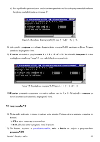 Capítulo 7. Decisões e opções 89 
d) Em seguida são apresentados os resultados correspondentes ao bloco do programa selecionado em 
função da condição testada no comando IF. 
Figura 7.4 Resultado do programa7b.f90 para A = 1, B = −5 e C = 6. 
8) Até entender, comparar os resultados da execução do programa7b.f90, mostrados na Figura 7.4, com cada linha do programa-fonte. 
9) Executar novamente o programa com A = 1, B = −6 e C = 10. Até entender, comparar os novos 
resultados, mostrados na Figura 7.5, com cada linha do programa-fonte. 
Figura 7.5 Resultado do programa7b.f90 para A = 1, B = −6 e C = 10. 
10) Executar novamente o programa com outros valores para A, B e C. Até entender, comparar os novos resultados com cada linha do programa-fonte. 
7.3 programa7c.f90 
1) Nesta seção será usado o mesmo projeto da seção anterior. Portanto, deve-se executar o seguinte no 
Fortran: 
a) Clicar sobre o nome do programa-fonte 
b) Edit, Cut para retirar o programa-fonte do projeto. 
2) No Fortran, seguindo o procedimento-padrão, criar e inserir no projeto o programa-fonte 
programa7c.f90  