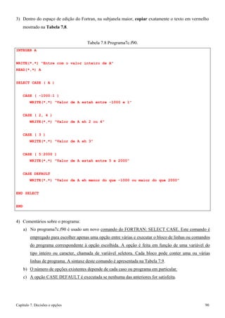 Capítulo 7. Decisões e opções 90 
3) Dentro do espaço de edição do Fortran, na subjanela maior, copiar exatamente o texto em vermelho 
mostrado na Tabela 7.8. 
INTEGER A 
Tabela 7.8 Programa7c.f90. 
WRITE(*,*) Entre com o valor inteiro de A READ(*,*) A 
SELECT CASE ( A ) 
CASE ( -1000:1 ) 
WRITE(*,*) Valor de A estah entre -1000 e 1 
CASE ( 2, 4 ) 
WRITE(*,*) Valor de A eh 2 ou 4 
CASE ( 3 ) 
WRITE(*,*) Valor de A eh 3 
CASE ( 5:2000 ) 
WRITE(*,*) Valor de A estah entre 5 e 2000 
CASE DEFAULT 
WRITE(*,*) Valor de A eh menor do que -1000 ou maior do que 2000 END SELECT 
END 
4) Comentários sobre o programa: 
a) No programa7c.f90 é usado um novo comando do FORTRAN: SELECT CASE. Este comando é empregado para escolher apenas uma opção entre várias e executar o bloco de linhas ou comandos do programa correspondente à opção escolhida. A opção é feita em função de uma variável do tipo inteiro ou caracter, chamada de variável seletora. Cada bloco pode conter uma ou várias linhas de programa. A sintaxe deste comando é apresentada na Tabela 7.9. 
b) O número de opções existentes depende de cada caso ou programa em particular. c) A opção CASE DEFAULT é executada se nenhuma das anteriores for satisfeita.  