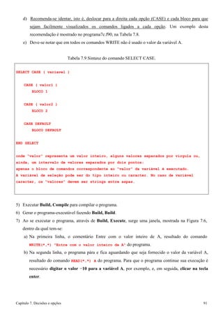 Capítulo 7. Decisões e opções 91 
d) Recomenda-se identar, isto é, deslocar para a direita cada opção (CASE) e cada bloco para que sejam facilmente visualizados os comandos ligados a cada opção. Um exemplo desta recomendação é mostrado no programa7c.f90, na Tabela 7.8. 
e) Deve-se notar que em todos os comandos WRITE não é usado o valor da variável A. 
Tabela 7.9 Sintaxe do comando SELECT CASE. 
SELECT CASE ( variavel ) CASE ( valor1 ) 
BLOCO 1 
CASE ( valor2 ) BLOCO 2 
CASE DEFAULT BLOCO DEFAULT 
END SELECT 
onde “valor” representa um valor inteiro, alguns valores separados por vírgula ou, ainda, um intervalo de valores separados por dois pontos; 
apenas o bloco de comandos correspondente ao “valor” da variável é executado. 
A variável de seleção pode ser do tipo inteiro ou caracter. No caso de variável caracter, os “valores” devem ser strings entre aspas. 
5) Executar Build, Compile para compilar o programa. 
6) Gerar o programa-executável fazendo Build, Build. 
7) Ao se executar o programa, através de Build, Execute, surge uma janela, mostrada na Figura 7.6, dentro da qual tem-se: 
a) Na primeira linha, o comentário Entre com o valor inteiro de A, resultado do comando 
WRITE(*,*) Entre com o valor inteiro de A do programa. 
b) Na segunda linha, o programa pára e fica aguardando que seja fornecido o valor da variável A, resultado do comando READ(*,*) A do programa. Para que o programa continue sua execução é necessário digitar o valor −10 para a variável A, por exemplo, e, em seguida, clicar na tecla enter.  