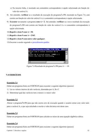 Capítulo 7. Decisões e opções 92 
c) Na terceira linha, é mostrado um comentário correspondente à opção selecionada em função do valor da variável A. 
8) Até entender, verificar se o resultado da execução do programa7c.f90, mostrado na Figura 7.6, está correto em função do valor da variável A e o comentário correspondente à opção selecionada. 
9) Executar novamente o programa com A = 2. Até entender, verificar se o novo resultado da execução do programa7c.f90 está correto em função do valor da variável A e o comentário correspondente à opção selecionada. 
10)Repetir o item 9 com A = 50. 
11)Repetir o item 9 com A = 2345. 
12)Repetir o item 9 com outro valor qualquer. 
13) Encerrar a sessão seguindo o procedimento-padrão. 
Figura 7.6 Resultado do programa7c.f90 para A = −10. 
7.4 EXERCÍCIOS 
Exercício 7.1 
Editar um programa-fonte em FORTRAN para executar o seguinte algoritmo (passos): 
1) Ler os valores inteiros de três variáveis, denotadas por A, B e C 
2) Determinar qual das variáveis tem o menor e o maior valor 
Exercício 7.2 
Alterar o programa7b.f90 para que não ocorra erro de execução quando o usuário entrar com valor nulo para a variável A, e que seja calculado e escrito o valor da única raiz deste caso. 
Exercício 7.3 
Editar um programa-fonte em FORTRAN para calcular as raízes de uma equação algébrica cúbica. 
Exercício 7.4 
Editar um programa-fonte em FORTRAN para executar o seguinte algoritmo (passos):  