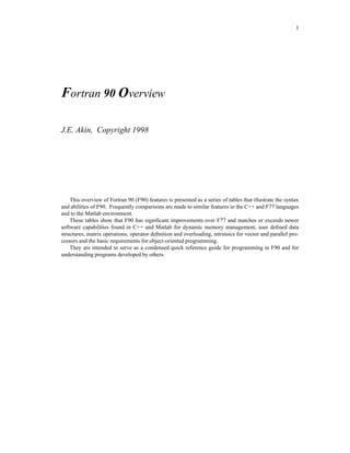1




Fortran 90 Overview

J.E. Akin, Copyright 1998




    This overview of Fortran 90 (F90) features is presented as a series of tables that illustrate the syntax
and abilities of F90. Frequently comparisons are made to similar features in the C++ and F77 languages
and to the Matlab environment.
    These tables show that F90 has signiﬁcant improvements over F77 and matches or exceeds newer
software capabilities found in C++ and Matlab for dynamic memory management, user deﬁned data
structures, matrix operations, operator deﬁnition and overloading, intrinsics for vector and parallel pro-
cessors and the basic requirements for object-oriented programming.
    They are intended to serve as a condensed quick reference guide for programming in F90 and for
understanding programs developed by others.
 