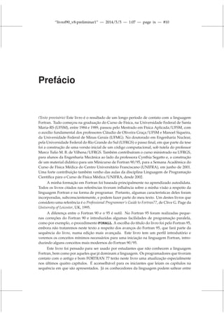 “livrof90_v8-preliminar1” — 2014/5/5 — 1:07 — page ix — #10
Prefácio
(Texto provisório) Este livro é o resultado de um longo período de contato com a linguagem
Fortran. Tudo começou na graduação do Curso de Física, na Universidade Federal de Santa
Maria-RS (UFSM), entre 1984 e 1989, passou pelo Mestrado em Física Aplicada/UFSM, com
o auxílio fundamental dos professores Cláudio de Oliveira Graça/UFSM e Manoel Siqueira,
da Universidade Federal de Minas Gerais (UFMG). No doutorado em Engenharia Nuclear,
pela Universidade Federal do Rio Grande do Sul (UFRGS) o passo final, em que parte da tese
foi a construção de uma versão inicial de um código computacional, sob tutela do professor
Marco Tulio M. B. de Vilhena/UFRGS. Também contribuíram o curso ministrado na UFRGS,
para alunos da Engenharia Mecânica ao lado da professora Cynthia Segatto e, a construção
de um material didático para um Minicurso de Fortran 90/95, para a Semana Acadêmica do
Curso de Física Médica do Centro Universitário Franciscano (UNIFRA), em junho de 2001.
Uma forte contribuição também venho das aulas da disciplina Linguagem de Programação
Científica para o Curso de Física Médica/UNIFRA, desde 2002.
A minha formação em Fortran foi baseada principalmente no aprendizado autodidata.
Todos os livros citados nas referências tiveram influência sobre a minha visão a respeito da
linguagem Fortran e na forma de programar. Portanto, algumas características deles foram
incorporadas, subconscientemente, e podem fazer parte do meu texto. Um destes livros que
considero uma referência é o Professional Programmer’s Guide to Fortran77, de Clive G. Page da
University of Leicester, UK, 1995.
A diferença entre o Fortran 90 e o 95 é sutil. No Fortran 95 foram realizadas peque-
nas correções do Fortran 90 e introduzidas algumas facilidades de programação paralela,
como por exemplo, o procedimento FORALL. A escolha do título do livro foi pelo Fortran 95,
embora não trataremos neste texto a respeito dos avanços do Fortran 95, que fará parte da
sequência do livro, numa edição mais avançada. Este livro tem um perfil introdutório e
veremos os conceitos mínimos necessários para uma iniciação na linguagem Fortran, intro-
duzindo alguns conceitos mais modernos do Fortran 90/95.
Este livro foi pensado para ser usado por estudantes que não conhecem a linguagem
Fortran, bem como por aqueles que já dominam a linguagem. Os programadores que tiveram
contato com o antigo e bom FORTRAN 77 terão neste livro uma atualização especialmente
nos últimos quatro capítulos. É aconselhável para os iniciantes que leiam os capítulos na
sequência em que são apresentados. Já os conhecedores da linguagem podem saltear entre
 