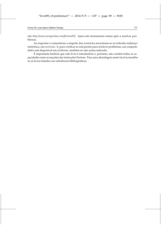 “livrof90_v8-preliminar1” — 2014/5/5 — 1:07 — page 89 — #100
Fortran 95: curso básico (Gilberto Orengo) 89
site http://www.orengonline.com/fortran95/. Após este treinamento estará apto a resolver pro-
blemas.
As respostas e comentários a respeito dos exercícios encontram-se no referido endereço
eletrônico, em exercícios. E, para verificar se está pronto para resolver problemas, um conjunto
deles está disponível em problemas, também no site acima indicado.
É importante lembrar que este livro é introdutório e, portanto, não contém todas as ca-
pacidades mais avançadas das instruções Fortran. Para uma abordagem neste nível aconselha-
se os livros listados nas referências biblioigráficas.
 