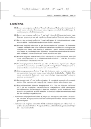 “livrof90_v8-preliminar1” — 2014/5/5 — 1:07 — page 90 — #101
90 CAPÍTULO 4. AS VARIÁVEIS COMPOSTAS – ARRANJOS
EXERCÍCIOS
4.1) Escreva um programa em Fortran 95 que leia 1 vetor de 15 elementos inteiros cada. A
seguir mostre o terceiro elemento do vetor e imprima o resultado da multiplicação do
quinto elemento pelo décimo elemento.
4.2) Escreva um programa em Fortran 95 que leia 2 vetores de 10 elementos inteiros cada.
Criar um terceiro vetor que seja a união dos dois primeiros. Mostrar o vetor resultante.
4.3) Escreva um programa em Fortran 95 que leia 2 vetores de 8 elementos inteiros cada e,
a seguir, efetue a multiplicação dos vetores e mostre o resultado.
4.4) Criar um programa em Fortran 90 que leia um conjunto de 30 valores e os coloque em
2 vetores conforme forem pares ou ímpares. O tamanho de cada vetor é de 5 posições.
Se algum vetor estiver cheio, escrevê-lo. Terminada a leitura, escrever o conteúdo dos
dois vetores. Cada vetor pode ser preenchido tantas vezes quantas forem necessárias.
Obs.: o zero não é classificado nem como número par e nem como ímpar.
4.5) Fazer um programa em Fortran 90 que leia um conjunto de 10 valores inteiros, armazene-
os em um vetor e escreva-os ao contrário da ordem de leitura. A saída dos dados deve
ser num arquivo com o nome saida.txt.
4.6) Criar um programa em Fortran 90 que entre com 4 nomes e imprima uma listagem
contendo todos os nomes. Considere que cada nome poderá ter até 10 caracteres. A
saída dos dados deve ser num arquivo com o nome nomes.txt.
4.7) Criar um programa em Fortran 90 que leia 6 números reais e os ordene em ordem
decrescente (isto é, do maior para o menor valor). Este dará trabalho – É difícil. Dica:
monte um conjunto de 5 elementos e pense numa estratégia “na ponta do lápis” antes de se
aventurar no programa. !!!!
4.8) Repita o exercício 4.7, mas lendo os 6 valores de entrada de um arquivo de nome da-
dos1.txt. Dica: importante, não esqueça de criar o arquivo e digitar nele os 6 valores reais.
4.9) Uma empresa deseja aumentar seus preços em 20%. Fazer um programa em Fortran
90/95 que leia o código e o preço de custo de cada produto e calcule o novo preço;
calcule também a média dos preços com e sem aumento; e mostre o código e o preço
novo de cada produto e, no final, as médias. A entrada de dados deve terminar quando
for lido um código de produto nulo.
4.10) Elaborar um programa em Fortran 90/95 que leia um conjunto de 8 valores e os escreva
em um vetor. A seguir, separe os valores que são pares e ao final indique quantos são
pares e ímpares.
4.11) Escreva um programa em Fortran 90/95 que leia um conjunto de 9 valores reais e os
escreva em uma matriz 3×3. A seguir, divida cada elemento da diagonal da matriz por
2.0 e escreva o resultado.
 