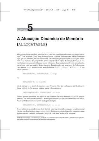 “livrof90_v8-preliminar1” — 2014/5/5 — 1:07 — page 91 — #102
CAPÍTULO 5
A Alocação Dinâmica de Memória
(ALLOCATABLE)
Vimos no primeiro capítulo como declarar variáveis. Aqui nos deteremos um pouco nas ar-
rays[N1]
, ou matrizes. Uma array é um grupo de variáveis ou constantes, todas do mesmo
tipo, que são referidas por um único nome. Os valores no grupo ocupam localizações conse-
cutivas na memória do computador. Um valor individual dentro da array é chamado de ele-
mento da array e, sua identificação ocorre pelo nome da array juntamente com um subscrito,
que aponta para sua posição dentro da array. Por exemplo, seja uma array de 3 elementos,
cujo nome é hoje, teremos como seus elementos hoje(1), hoje(2) e hoje(3). A sua
declaração será:
REAL(KIND=8), DIMENSION(3) :: hoje
ou
REAL(KIND=8) :: hoje(3)
Isto é, a array hoje tem 3 elementos e cada elemento é do tipo real de precisão dupla, con-
forme o KIND=8. Ou, a array poderia ser de valores inteiros:
INTEGER(KIND=4), DIMENSION(3) :: hoje
Assim, quando queremos nos referir a um elemento da array, fazemos hoje(3), que re-
presenta um dado valor numérico. As arrays acima são do tipo unidimensional ou rank-1.
As arrays bidimensionais ou rank-2 são, por exemplo:
REAL(KIND=8), DIMENSION(4,4) :: ontem
E nos referimos a um elemento deste tipo de array da mesma forma que o unidimensional
(só que com 2 subscritos), p.ex., ontem(1,2). Existem arrays de dimensões superiores, caso
seja necessário. Podemos também ter arrays de caracteres, no lugar de números:
[N1]Será usado array(s) e não matriz(es), por ser de uso corrente no meio computacional, e portanto, mais específico.
Até mesmo para não confundirmos com matrizes da Matemática.
 