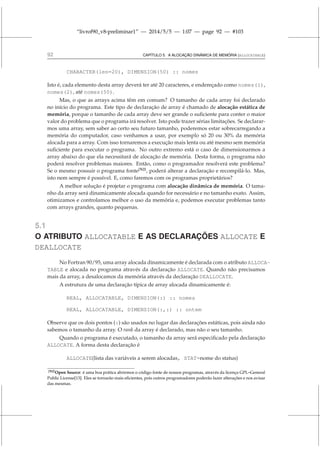 “livrof90_v8-preliminar1” — 2014/5/5 — 1:07 — page 92 — #103
92 CAPÍTULO 5. A ALOCAÇÃO DINÂMICA DE MEMÓRIA (ALLOCATABLE)
CHARACTER(len=20), DIMENSION(50) :: nomes
Isto é, cada elemento desta array deverá ter até 20 caracteres, e endereçado como nomes(1),
nomes(2), até nomes(50).
Mas, o que as arrays acima têm em comum? O tamanho de cada array foi declarado
no início do programa. Este tipo de declaração de array é chamado de alocação estática de
memória, porque o tamanho de cada array deve ser grande o suficiente para conter o maior
valor do problema que o programa irá resolver. Isto pode trazer sérias limitações. Se declarar-
mos uma array, sem saber ao certo seu futuro tamanho, poderemos estar sobrecarregando a
memória do computador, caso venhamos a usar, por exemplo só 20 ou 30% da memória
alocada para a array. Com isso tornaremos a execução mais lenta ou até mesmo sem memória
suficiente para executar o programa. No outro extremo está o caso de dimensionarmos a
array abaixo do que ela necessitará de alocação de memória. Desta forma, o programa não
poderá resolver problemas maiores. Então, como o programador resolverá este problema?
Se o mesmo possuir o programa fonte[N2]
, poderá alterar a declaração e recompilá-lo. Mas,
isto nem sempre é possível. E, como faremos com os programas proprietários?
A melhor solução é projetar o programa com alocação dinâmica de memória. O tama-
nho da array será dinamicamente alocada quando for necessário e no tamanho exato. Assim,
otimizamos e controlamos melhor o uso da memória e, podemos executar problemas tanto
com arrays grandes, quanto pequenas.
5.1
O ATRIBUTO ALLOCATABLE E AS DECLARAÇÕES ALLOCATE E
DEALLOCATE
No Fortran 90/95, uma array alocada dinamicamente é declarada com o atributo ALLOCA-
TABLE e alocada no programa através da declaração ALLOCATE. Quando não precisamos
mais da array, a desalocamos da memória através da declaração DEALLOCATE.
A estrutura de uma declaração típica de array alocada dinamicamente é:
REAL, ALLOCATABLE, DIMENSION(:) :: nomes
REAL, ALLOCATABLE, DIMENSION(:,:) :: ontem
Observe que os dois pontos (:) são usados no lugar das declarações estáticas, pois ainda não
sabemos o tamanho da array. O rank da array é declarado, mas não o seu tamanho.
Quando o programa é executado, o tamanho da array será especificado pela declaração
ALLOCATE. A forma desta declaração é
ALLOCATE(lista das variáveis a serem alocadas, STAT=nome do status)
[N2]Open Source: é uma boa prática abrirmos o código fonte de nossos programas, através da licença GPL–General
Public License[13]. Eles se tornarão mais eficientes, pois outros programadores poderão fazer alterações e nos avisar
das mesmas.
 