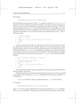 “livrof90_v8-preliminar1” — 2014/5/5 — 1:07 — page 93 — #104
Fortran 95: curso básico (Gilberto Orengo) 93
Um exemplo:
ALLOCATE(ontem(100,0:10), STATUS=info)
Este procedimento aloca uma array de 100 × 11, quando for necessário. O STATUS=info é
opcional. Se estiver presente, ele retornará um inteiro. Será 0 para sucesso na alocação ou
número positivo (valor que dependerá do compilador) para falha na alocação. É uma boa
prática de programação usar o STATUS, pois caso esteja ausente e a alocação falhar, p.ex., por
falta de memória ou por outro erro qualquer (como nome errado de variável), a execução do
programa será abortada. O seu uso é feito através de um controle de fluxo, tipo IF. Para o
caso acima, temos:
1 IF (info == 0) THEN
2 amanha = ontem*10
3 ELSE
4 WRITE(*,*) ’Erro na Alocacao de Memoria. Verifique !!’
5 STOP
6 END IF
Uma array alocável não poderá ser utilizada num dado ponto do programa até que
sua memória seja alocada para tal. Qualquer tentativa de usar uma array que não esteja
alocada produzirá um erro e com isso sua execução será abortada. O Fortran 90/95 inclui a
função lógica intrínseca ALLOCATED(), para habilitar o programa testar o estado da alocação
de uma dada array, antes de tentar usá-la. Por exemplo, as seguintes linhas de um código
computacional testam o estado de alocação da array input_data, antes de tentar realmente
utilizá-la:
1 REAL, ALLOCATABLE, DIMENSION(:) :: input_data
2 ......
3 IF (ALLOCATED(imput_data)) THEN
4 READ(8,*) input_data
5 ELSE
6 WRITE(*,*) ’AVISO: Array nao Alocada !!’
7 STOP
8 END IF
Esta função pode ser útil em grandes programas, envolvendo muitos procedimentos de
alocação dinâmica de memória.
No final do programa ou mesmo quando não precisamos mais da array, devemos desalocá-
la da memória, com a declaração DEALLOCATE, liberando memória para ser reutilizada. A
sua estrutura é
DEALLOCATE(lista das variáveis a serem desalocadas, STAT=nome do status)
Um exemplo:
DEALLOCATE(ontem(100,0:10), STATUS=info)
onde o STATUS tem o mesmo significado e uso que tem na declaração ALLOCATE. Após de-
salocar a array, os dados que a ela pertenciam não existem mais na memória. Então, tenha
 