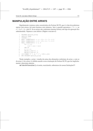 “livrof90_v8-preliminar1” — 2014/5/5 — 1:07 — page 95 — #106
Fortran 95: curso básico (Gilberto Orengo) 95
MANIPULAÇÃO ENTRE ARRAYS
Rapidamente veremos outra característica do Fortran 90/95, que é o fato de podermos
operar com arrays, tal como fazemos com números. Isto é, quando operamos a + b = c, se
a = 5 e b = 6, c será 11. Se as arrays são conformes (mesma forma), este tipo de operação fica
subentendida. Vejamos o caso abaixo: (Digite e execute-o!)
1 PROGRAM operacao_array
2 IMPLICIT NONE
3 INTEGER :: i
4 REAL, DIMENSION(4) :: a = (/1., 2., 3., 4./)
5 REAL, DIMENSION(4) :: b = (/5., 6., 7., 8./)
6 REAL, DIMENSION(4) :: c, d
7 DO i = 1,4
8 c(i) = a(i) + b(i)
9 END DO
10 d = a + b
11 WRITE(*,100)’c’, c
12 WRITE(*,100)’d’, d
13 100 FORMAT (’ ’, A, ’ = ’, 5(F6.1,1X))
14 END PROGRAM operacao_array
Neste exemplo, a array c resulta da soma dos elementos conformes da array a com os
da array b. Já a array d é obtida usando a nova instrução do Fortran 90/95, que faz implicita-
mente a descrição anterior.
⋆ Lista de Exercícios 2, só assim, exercitando, saberemos de nossas limitações!!!!
 