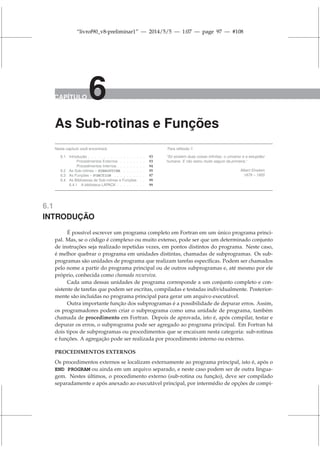 “livrof90_v8-preliminar1” — 2014/5/5 — 1:07 — page 97 — #108
CAPÍTULO 6
As Sub-rotinas e Funções
Neste capítulo você encontrará:
6.1 Introdução . . . . . . . . . . . . . . . . . . 93
Procedimentos Externos . . . . . . . . 93
Procedimentos Internos . . . . . . . . . 94
6.2 As Sub-rotinas – SUBROUTINE . . . . . . . 95
6.3 As Funções – FUNCTION . . . . . . . . . . 97
6.4 As Bibliotecas de Sub-rotinas e Funções . . 99
6.4.1 A biblioteca LAPACK . . . . . . . . . 99
Para reflexão !!
“Só existem duas coisas infinitas: o universo e a estupidez
humana. E não estou muito seguro da primeira.”
Albert Einstein
1879 – 1955
6.1
INTRODUÇÃO
É possível escrever um programa completo em Fortran em um único programa princi-
pal. Mas, se o código é complexo ou muito extenso, pode ser que um determinado conjunto
de instruções seja realizado repetidas vezes, em pontos distintos do programa. Neste caso,
é melhor quebrar o programa em unidades distintas, chamadas de subprogramas. Os sub-
programas são unidades de programa que realizam tarefas específicas. Podem ser chamados
pelo nome a partir do programa principal ou de outros subprogramas e, até mesmo por ele
próprio, conhecida como chamada recursiva.
Cada uma dessas unidades de programa corresponde a um conjunto completo e con-
sistente de tarefas que podem ser escritas, compiladas e testadas individualmente. Posterior-
mente são incluídas no programa principal para gerar um arquivo executável.
Outra importante função dos subprogramas é a possibilidade de depurar erros. Assim,
os programadores podem criar o subprograma como uma unidade de programa, também
chamada de procedimento em Fortran. Depois de aprovada, isto é, após compilar, testar e
depurar os erros, o subprograma pode ser agregado ao programa principal. Em Fortran há
dois tipos de subprogramas ou procedimentos que se encaixam nesta categoria: sub-rotinas
e funções. A agregação pode ser realizada por procedimento interno ou externo.
PROCEDIMENTOS EXTERNOS
Os procedimentos externos se localizam externamente ao programa principal, isto é, após o
END PROGRAM ou ainda em um arquivo separado, e neste caso podem ser de outra lingua-
gem. Nestes últimos, o procedimento externo (sub-rotina ou função), deve ser compilado
separadamente e após anexado ao executável principal, por intermédio de opções de compi-
 
