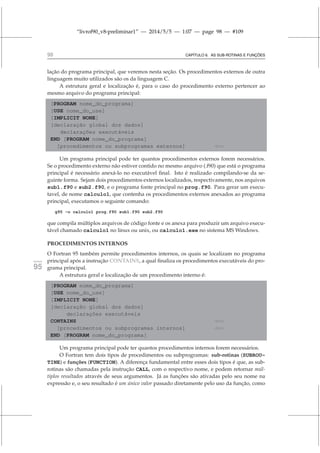 “livrof90_v8-preliminar1” — 2014/5/5 — 1:07 — page 98 — #109
98 CAPÍTULO 6. AS SUB-ROTINAS E FUNÇÕES
lação do programa principal, que veremos nesta seção. Os procedimentos externos de outra
linguagem muito utilizados são os da linguagem C.
A estrutura geral e localização é, para o caso do procedimento externo pertencer ao
mesmo arquivo do programa principal:
[PROGRAM nome_do_programa]
[USE nome_do_use]
[IMPLICIT NONE]
[declaração global dos dados]
declarações executáveis
END [PROGRAM nome_do_programa]
[procedimentos ou subprogramas externos] ⇐=
Um programa principal pode ter quantos procedimentos externos forem necessários.
Se o procedimento externo não estiver contido no mesmo arquivo (.f90) que está o programa
principal é necessário anexá-lo no executável final. Isto é realizado compilando-se da se-
guinte forma. Sejam dois procedimentos externos localizados, respectivamente, nos arquivos
sub1.f90 e sub2.f90, e o programa fonte principal no prog.f90. Para gerar um execu-
tavel, de nome calculo1, que contenha os procedimentos externos anexados ao programa
principal, executamos o seguinte comando:
g95 -o calculo1 prog.f90 sub1.f90 sub2.f90
que compila múltiplos arquivos de código fonte e os anexa para produzir um arquivo execu-
tável chamado calculo1 no linux ou unix, ou calculo1.exe no sistema MS Windows.
PROCEDIMENTOS INTERNOS
O Fortran 95 também permite procedimentos internos, os quais se localizam no programa
principal após a instrução CONTAINS, a qual finaliza os procedimentos executáveis do pro-
fortran
95 grama principal.
A estrutura geral e localização de um procedimento interno é:
[PROGRAM nome_do_programa]
[USE nome_do_use]
[IMPLICIT NONE]
[declaração global dos dados]
declarações executáveis
CONTAINS ⇐=
[procedimentos ou subprogramas internos] ⇐=
END [PROGRAM nome_do_programa]
Um programa principal pode ter quantos procedimentos internos forem necessários.
O Fortran tem dois tipos de procedimentos ou subprogramas: sub-rotinas (SUBROU-
TINE) e funções (FUNCTION). A diferença fundamental entre esses dois tipos é que, as sub-
rotinas são chamadas pela instrução CALL, com o respectivo nome, e podem retornar múl-
tiplos resultados através de seus argumentos. Já as funções são ativadas pelo seu nome na
expressão e, o seu resultado é um único valor passado diretamente pelo uso da função, como
 