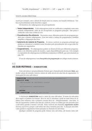 “livrof90_v8-preliminar1” — 2014/5/5 — 1:07 — page 99 — #110
Fortran 95: curso básico (Gilberto Orengo) 99
ocorre por exemplo, com o cálculo da função seno ou cosseno, nas funções intrínsecas. Am-
bos os procedimentos serão descritos a seguir.
Os benefícios dos subprogramas são principalmente:
1. Testes Independentes. Cada subprograma pode ser codificado e compilado como uma
unidade independente, antes de ser incorporado ao programa principal. Este passo é
conhecido como uma unidade de teste.
2. Procedimentos Re-utilizáveis. Em muitos casos, diferentes partes de um programa po-
dem usar o mesmo subprograma. Com isto reduz o esforço de programação e também
simplifica a depuração dos erros.
3. Isolamento do restante do Programa. As únicas variáveis no programa principal que
podem se comunicar (e também serem trocadas) pelo procedimento são as que estão de-
claradas nos argumentos.
3. Cooperativismo. Os subprogramas podem ser desenvolvidos por diferentes programa-
dores e em diferentes partes do mundo, e após disponibilizados para uso. Um exemplo
é o repositório de subprogramas da biblioteca matemáica LAPACK, que será estudada na
pág. 103.
O uso de subprogramas é uma boa prática de programação em códigos muito extensos.
6.2
AS SUB-ROTINAS – SUBROUTINE
Uma sub-rotina é um procedimento Fortran que é chamado pela declaração CALL, que
recebe valores de entrada e retorna valores de saída através de uma lista de argumentos. A
forma geral de uma sub-rotina é:
SUBROUTINE nome_da_sub-rotina(lista_de_argumentos)
IMPLICIT NONE
declarações de variáveis locais
...
procedimentos executáveis
...
[RETURN]
END SUBROUTINE nome_da_sub-rotina
A declaração SUBROUTINE marca o início de uma sub-rotina. O nome da sub-rotina
deve seguir os padrões do Fortran: deve ter até 31 caracteres e pode ter tanto letras do al-
fabeto como números, mas o primeiro caracter deve ser - obrigatoriamente - uma letra. A
lista de argumentos contém uma lista de variáveis, arrays ou ambas que são passadas para
a sub-rotina quando a mesma é ativada. Estas variáveis são chamadas argumentos mudos
(dummy arguments), porque a sub-rotina não aloca memória para elas. A alocação será efeti-
vada quando os argumentos forem passados na chamada da sub-rotina.
Qualquer unidade de programa pode chamar uma sub-rotina, até mesmo outra sub-
 