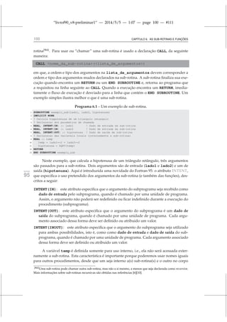 “livrof90_v8-preliminar1” — 2014/5/5 — 1:07 — page 100 — #111
100 CAPÍTULO 6. AS SUB-ROTINAS E FUNÇÕES
rotina[N1]
. Para usar ou “chamar” uma sub-rotina é usado a declaração CALL, da seguinte
maneira:
CALL nome_da_sub-rotina(lista_de_argumentos)
em que, a ordem e tipo dos argumentos na lista_de_argumentos devem corresponder a
ordem e tipo dos argumentos mudos declarados na sub-rotina. A sub-rotina finaliza sua exe-
cução quando encontra um RETURN ou um END SUBROUTINE e, retorna ao programa que
a requisitou na linha seguinte ao CALL. Quando a execução encontra um RETURN, imedia-
tamente o fluxo de execução é desviado para a linha que contém o END SUBROUTINE. Um
exemplo simples ilustra melhor o que é uma sub-rotina.
Programa 6.1 – Um exemplo de sub-rotina.
1 SUBROUTINE exemplo_sub(lado1, lado2, hipotenusa)
2 IMPLICIT NONE
3 ! Calcula hippotenusa de um triangulo retangulo
4 ! Declaracao dos parametros de chamada
5 REAL, INTENT(IN) :: lado1 ! Dado de entrada da sub-rotina
6 REAL, INTENT(IN) :: lado2 ! Dado de entrada da sub-rotina
7 REAL, INTENT(OUT) :: hipotenusa ! Dado de saida da sub-rotina
8 ! Declaracao das variaveis locais (internamente a sub-rotina)
9 REAL :: temp
10 temp = lado1**2 + lado2**2
11 hipotenusa = SQRT(temp)
12 RETURN
13 END SUBROUTINE exemplo_sub
Neste exemplo, que calcula a hipotenusa de um triângulo retângulo, três argumentos
são passados para a sub-rotina. Dois argumentos são de entrada (lado1 e lado2) e um de
saída (hipotenusa). Aqui é introduzida uma novidade do Fortran 95: o atributo INTENT,
fortran
95 que especifica o uso pretendido dos argumentos da sub-rotina (e também das funções), des-
critos a seguir:
INTENT(IN): este atributo especifica que o argumento do subprograma seja recebido como
dado de entrada pelo subprograma, quando é chamado por uma unidade de programa.
Assim, o argumento não poderá ser redefinido ou ficar indefinido durante a execução do
procedimento (subprograma).
INTENT(OUT): este atributo especifica que o argumento do subprograma é um dado de
saída do subprograma, quando é chamado por uma unidade de programa. Cada argu-
mento associado dessa forma deve ser definido ou atribuido um valor.
INTENT(INOUT): este atributo especifica que o argumento do subprograma seja utilizado
para ambas possibilidades, isto é, como como dado de entrada e dado de saída do sub-
programa, quando é chamado por uma unidade de programa. Cada argumento associado
dessa forma deve ser definido ou atribuido um valor.
A variável temp é definida somente para uso interno, i.e., ela não será acessada exter-
namente a sub-rotina. Esta característica é importante porque poderemos usar nomes iguais
para outros procedimentos, desde que um seja interno a(s) sub-rotina(s) e o outro no corpo
[N1]Uma sub-rotina pode chamar outra sub-rotina, mas não a si mesmo, a menos que seja declarada como recursiva.
Mais informações sobre sub-rotinas recursivas são obtidas nas referências [6][10].
 