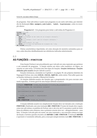 “livrof90_v8-preliminar1” — 2014/5/5 — 1:07 — page 101 — #112
Fortran 95: curso básico (Gilberto Orengo) 101
do programa. Esta sub-rotina é usada num programa ou em outra sub-rotina, por intermé-
dio da declaração CALL exemplo_sub(lado1, lado2, hipotenusa), como no exem-
plo abaixo:
Programa 6.2 – Um programa para testar a sub-rotina do Programa 6.1.
1 PROGRAM testa_sub
2 IMPLICIT NONE
3 REAL :: s1, s2, hip
4 WRITE(*,*)’Indique um dos lados de um triangulo retangulo: ’
5 READ(*,*)s1
6 WRITE(*,*)’Indique o outro lado do triangulo retangulo: ’
7 READ(*,*)s2
8 CALL exemplo_sub(s1, s2, hip)
9 WRITE(*,*) ’O valor da hipotenusa do triangulo eh: ’,hip
10 END PROGRAM testa_sub
Outras características importantes, tal como alocação de memória automática para ar-
rays, estão descritos detalhadamente nas referências indicadas anteriormente.
6.3
AS FUNÇÕES – FUNCTION
Uma função Fortran é um procedimento que é ativado em uma expressão que pertence
a um comando de programa. A função retorna um único valor numérico, ou lógico, ou
caracter ou uma array. O Fortran tem dois tipos de funções: funções intrínsecas e funções
definidas pelo usuário (funções definida-usuário).
Funções intrínsecas, estudadas no Capítulo 1, na página 30, são próprias (latentes) da
linguagem Fortran, tais como SIN(X), COS(X), SQRT(X), entre outras. Para saber quais são
as funções intrínsecas consulte o Manual do Usuário.
As funções definida-usuário são funções que o programador cria para executar uma
tarefa específica. A forma geral de uma função definida-usuário é:
[Tipo] FUNCTION nome_da_função(lista_de_argumentos)
declarações de variáveis locais
...
procedimentos executáveis
...
nome_da_função = expressão
[RETURN]
END FUNCTION nome_da_função
A função definida-usuário (ou simplesmente função) deve ser iniciada com a instrução
FUNCTION e finalizada com uma instrução END FUNCTION. O nome da função deve seguir,
como nas sub-rotinas, os padrões do Fortran, isto é, deve ter até 31 caracteres e pode ter tanto
letras do alfabeto como números, mas o primeiro caracter deve ser – obrigatoriamente – uma
letra. A função é ativada pelo seu nome, em uma expressão e, sua execução começa no topo
da função e termina quando encontra um RETURN ou END FUNCTION. A instrução RETURN
é opcional e é raramente utilizada, pois a execução sempre termina num END FUNCTION. A
 