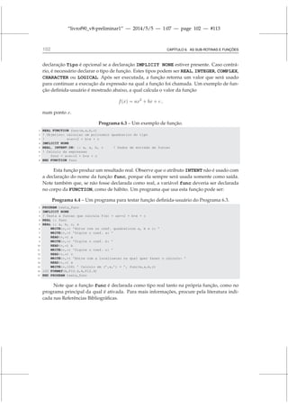 “livrof90_v8-preliminar1” — 2014/5/5 — 1:07 — page 102 — #113
102 CAPÍTULO 6. AS SUB-ROTINAS E FUNÇÕES
declaração Tipo é opcional se a declaração IMPLICIT NONE estiver presente. Caso contrá-
rio, é necessário declarar o tipo de função. Estes tipos podem ser REAL, INTEGER, COMPLEX,
CHARACTER ou LOGICAL. Após ser executada, a função retorna um valor que será usado
para continuar a execução da expressão na qual a função foi chamada. Um exemplo de fun-
ção definida-usuário é mostrado abaixo, a qual calcula o valor da função
f(x) = ax2
+ bx + c ,
num ponto x.
Programa 6.3 – Um exemplo de função.
1 REAL FUNCTION func(x,a,b,c)
2 ! Objetivo: calcular um polinomio quadratico do tipo
3 ! a*x**2 + b*x + c
4 IMPLICIT NONE
5 REAL, INTENT(IN) :: x, a, b, c ! Dados de entrada da funcao
6 ! Calculo da expressao
7 func = a*x**2 + b*x + c
8 END FUNCTION func
Esta função produz um resultado real. Observe que o atributo INTENT não é usado com
a declaração do nome da função func, porque ela sempre será usada somente como saída.
Note também que, se não fosse declarada como real, a variável func deveria ser declarada
no corpo da FUNCTION, como de hábito. Um programa que usa esta função pode ser:
Programa 6.4 – Um programa para testar função definida-usuário do Programa 6.3.
1 PROGRAM testa_func
2 IMPLICIT NONE
3 ! Testa a funcao que calcula f(x) = ax**2 + b*x + c
4 REAL :: func
5 REAL :: a, b, c, x
6 WRITE(*,*) ’Entre com os coef. quadraticos a, b e c: ’
7 WRITE(*,*) ’Digite o coef. a: ’
8 READ(*,*) a
9 WRITE(*,*) ’Digite o coef. b: ’
10 READ(*,*) b
11 WRITE(*,*) ’Digite o coef. c: ’
12 READ(*,*) c
13 WRITE(*,*) ’Entre com a localizacao na qual quer fazer o calculo: ’
14 READ(*,*) x
15 WRITE(*,100) ’ Calculo em (’,x,’) = ’, func(x,a,b,c)
16 100 FORMAT(A,F10.4,A,F12.4)
17 END PROGRAM testa_func
Note que a função func é declarada como tipo real tanto na própria função, como no
programa principal da qual é ativada. Para mais informações, procure pela literatura indi-
cada nas Referências Bibliográficas.
 
