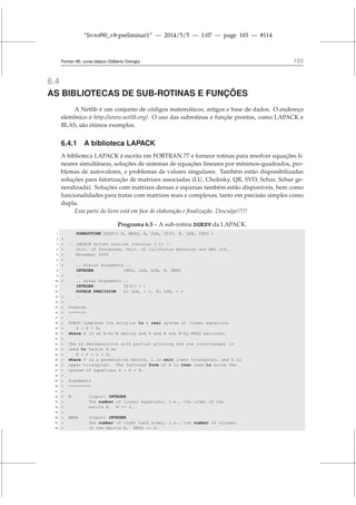 “livrof90_v8-preliminar1” — 2014/5/5 — 1:07 — page 103 — #114
Fortran 95: curso básico (Gilberto Orengo) 103
6.4
AS BIBLIOTECAS DE SUB-ROTINAS E FUNÇÕES
A Netlib é um conjunto de códigos matemáticos, artigos e base de dados. O endereço
eletrônico é http://www.netlib.org/. O uso das subrotinas e funçõe prontas, como LAPACK e
BLAS, são ótimos exemplos.
6.4.1 A biblioteca LAPACK
A biblioteca LAPACK é escrita em FORTRAN 77 e fornece rotinas para resolver equações li-
neares simultâneas, soluções de sistemas de equações lineares por mínimos-quadrados, pro-
blemas de autovalores, e problemas de valores singulares. Também estão disponibilizadas
soluções para fatorização de matrizes associadas (LU, Cholesky, QR, SVD, Schur, Schur ge-
neralizada). Soluções com matrizes densas e esparsas também estão disponíveis, bem como
funcionalidades para tratar com matrizes reais e complexas, tanto em precisão simples como
dupla.
Esta parte do livro está em fase de elaboração e finalização. Desculpe!!!!!
Programa 6.5 – A sub-rotina DGESV da LAPACK.
1 SUBROUTINE DGESV( N, NRHS, A, LDA, IPIV, B, LDB, INFO )
2 *
3 * -- LAPACK driver routine (version 3.1) --
4 * Univ. of Tennessee, Univ. of California Berkeley and NAG Ltd..
5 * November 2006
6 *
7 * .. Scalar Arguments ..
8 INTEGER INFO, LDA, LDB, N, NRHS
9 * ..
10 * .. Array Arguments ..
11 INTEGER IPIV( * )
12 DOUBLE PRECISION A( LDA, * ), B( LDB, * )
13 * ..
14 *
15 * Purpose
16 * =======
17 *
18 * DGESV computes the solution to a real system of linear equations
19 * A * X = B,
20 * where A is an N-by-N matrix and X and B are N-by-NRHS matrices.
21 *
22 * The LU decomposition with partial pivoting and row interchanges is
23 * used to factor A as
24 * A = P * L * U,
25 * where P is a permutation matrix, L is unit lower triangular, and U is
26 * upper triangular. The factored form of A is then used to solve the
27 * system of equations A * X = B.
28 *
29 * Arguments
30 * =========
31 *
32 * N (input) INTEGER
33 * The number of linear equations, i.e., the order of the
34 * matrix A. N = 0.
35 *
36 * NRHS (input) INTEGER
37 * The number of right hand sides, i.e., the number of columns
38 * of the matrix B. NRHS = 0.
 