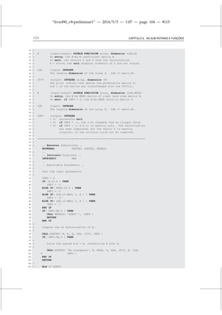“livrof90_v8-preliminar1” — 2014/5/5 — 1:07 — page 104 — #115
104 CAPÍTULO 6. AS SUB-ROTINAS E FUNÇÕES
39 *
40 * A (input/output) DOUBLE PRECISION array, dimension (LDA,N)
41 * On entry, the N-by-N coefficient matrix A.
42 * On exit, the factors L and U from the factorization
43 * A = P*L*U; the unit diagonal elements of L are not stored.
44 *
45 * LDA (input) INTEGER
46 * The leading dimension of the array A. LDA = max(1,N).
47 *
48 * IPIV (output) INTEGER array, dimension (N)
49 * The pivot indices that define the permutation matrix P;
50 * row i of the matrix was interchanged with row IPIV(i).
51 *
52 * B (input/output) DOUBLE PRECISION array, dimension (LDB,NRHS)
53 * On entry, the N-by-NRHS matrix of right hand side matrix B.
54 * On exit, if INFO = 0, the N-by-NRHS solution matrix X.
55 *
56 * LDB (input) INTEGER
57 * The leading dimension of the array B. LDB = max(1,N).
58 *
59 * INFO (output) INTEGER
60 * = 0: successful exit
61 *  0: if INFO = -i, the i-th argument had an illegal value
62 *  0: if INFO = i, U(i,i) is exactly zero. The factorization
63 * has been completed, but the factor U is exactly
64 * singular, so the solution could not be computed.
65 *
66 * =====================================================================
67 *
68 * .. External Subroutines ..
69 EXTERNAL DGETRF, DGETRS, XERBLA
70 * ..
71 * .. Intrinsic Functions ..
72 INTRINSIC MAX
73 * ..
74 * .. Executable Statements ..
75 *
76 * Test the input parameters.
77 *
78 INFO = 0
79 IF( N.LT.0 ) THEN
80 INFO = -1
81 ELSE IF( NRHS.LT.0 ) THEN
82 INFO = -2
83 ELSE IF( LDA.LT.MAX( 1, N ) ) THEN
84 INFO = -4
85 ELSE IF( LDB.LT.MAX( 1, N ) ) THEN
86 INFO = -7
87 END IF
88 IF( INFO.NE.0 ) THEN
89 CALL XERBLA( ’DGESV ’, -INFO )
90 RETURN
91 END IF
92 *
93 * Compute the LU factorization of A.
94 *
95 CALL DGETRF( N, N, A, LDA, IPIV, INFO )
96 IF( INFO.EQ.0 ) THEN
97 *
98 * Solve the system A*X = B, overwriting B with X.
99 *
100 CALL DGETRS( ’No transpose’, N, NRHS, A, LDA, IPIV, B, LDB,
101 $ INFO )
102 END IF
103 RETURN
104 *
105 * End of DGESV
 