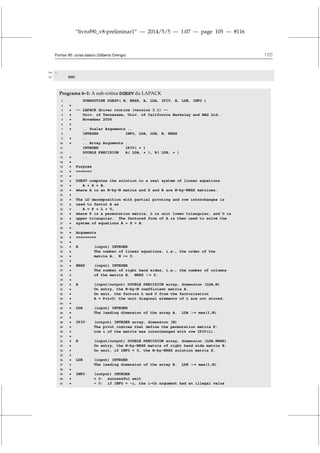 “livrof90_v8-preliminar1” — 2014/5/5 — 1:07 — page 105 — #116
Fortran 95: curso básico (Gilberto Orengo) 105
106 *
107 END
Programa 6–1: A sub-rotina DGESV da LAPACK
1 SUBROUTINE DGESV( N, NRHS, A, LDA, IPIV, B, LDB, INFO )
2 *
3 * -- LAPACK driver routine (version 3.1) --
4 * Univ. of Tennessee, Univ. of California Berkeley and NAG Ltd..
5 * November 2006
6 *
7 * .. Scalar Arguments ..
8 INTEGER INFO, LDA, LDB, N, NRHS
9 * ..
10 * .. Array Arguments ..
11 INTEGER IPIV( * )
12 DOUBLE PRECISION A( LDA, * ), B( LDB, * )
13 * ..
14 *
15 * Purpose
16 * =======
17 *
18 * DGESV computes the solution to a real system of linear equations
19 * A * X = B,
20 * where A is an N-by-N matrix and X and B are N-by-NRHS matrices.
21 *
22 * The LU decomposition with partial pivoting and row interchanges is
23 * used to factor A as
24 * A = P * L * U,
25 * where P is a permutation matrix, L is unit lower triangular, and U is
26 * upper triangular. The factored form of A is then used to solve the
27 * system of equations A * X = B.
28 *
29 * Arguments
30 * =========
31 *
32 * N (input) INTEGER
33 * The number of linear equations, i.e., the order of the
34 * matrix A. N = 0.
35 *
36 * NRHS (input) INTEGER
37 * The number of right hand sides, i.e., the number of columns
38 * of the matrix B. NRHS = 0.
39 *
40 * A (input/output) DOUBLE PRECISION array, dimension (LDA,N)
41 * On entry, the N-by-N coefficient matrix A.
42 * On exit, the factors L and U from the factorization
43 * A = P*L*U; the unit diagonal elements of L are not stored.
44 *
45 * LDA (input) INTEGER
46 * The leading dimension of the array A. LDA = max(1,N).
47 *
48 * IPIV (output) INTEGER array, dimension (N)
49 * The pivot indices that define the permutation matrix P;
50 * row i of the matrix was interchanged with row IPIV(i).
51 *
52 * B (input/output) DOUBLE PRECISION array, dimension (LDB,NRHS)
53 * On entry, the N-by-NRHS matrix of right hand side matrix B.
54 * On exit, if INFO = 0, the N-by-NRHS solution matrix X.
55 *
56 * LDB (input) INTEGER
57 * The leading dimension of the array B. LDB = max(1,N).
58 *
59 * INFO (output) INTEGER
60 * = 0: successful exit
61 *  0: if INFO = -i, the i-th argument had an illegal value
 
