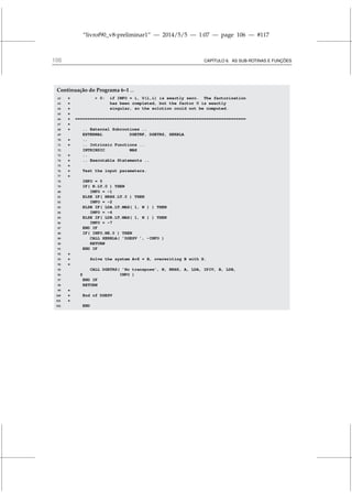 “livrof90_v8-preliminar1” — 2014/5/5 — 1:07 — page 106 — #117
106 CAPÍTULO 6. AS SUB-ROTINAS E FUNÇÕES
Continuação do Programa 6–1 ...
62 *  0: if INFO = i, U(i,i) is exactly zero. The factorization
63 * has been completed, but the factor U is exactly
64 * singular, so the solution could not be computed.
65 *
66 * =====================================================================
67 *
68 * .. External Subroutines ..
69 EXTERNAL DGETRF, DGETRS, XERBLA
70 * ..
71 * .. Intrinsic Functions ..
72 INTRINSIC MAX
73 * ..
74 * .. Executable Statements ..
75 *
76 * Test the input parameters.
77 *
78 INFO = 0
79 IF( N.LT.0 ) THEN
80 INFO = -1
81 ELSE IF( NRHS.LT.0 ) THEN
82 INFO = -2
83 ELSE IF( LDA.LT.MAX( 1, N ) ) THEN
84 INFO = -4
85 ELSE IF( LDB.LT.MAX( 1, N ) ) THEN
86 INFO = -7
87 END IF
88 IF( INFO.NE.0 ) THEN
89 CALL XERBLA( ’DGESV ’, -INFO )
90 RETURN
91 END IF
92 *
93 * Solve the system A*X = B, overwriting B with X.
94 *
95 CALL DGETRS( ’No transpose’, N, NRHS, A, LDA, IPIV, B, LDB,
96 $ INFO )
97 END IF
98 RETURN
99 *
100 * End of DGESV
101 *
102 END
 
