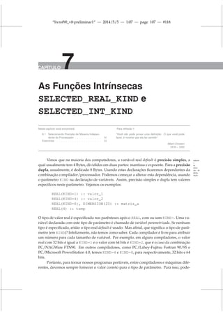 “livrof90_v8-preliminar1” — 2014/5/5 — 1:07 — page 107 — #118
CAPÍTULO 7
As Funções Intrínsecas
SELECTED_REAL_KIND e
SELECTED_INT_KIND
Neste capítulo você encontrará:
6.1 Selecionando Precisão de Maneira Indepen-
dente do Processador . . . . . . . . . . . . 50
Exercícios . . . . . . . . . . . . . . . . . . . . 24
Para reflexão !!
“Você não pode provar uma definição. O que você pode
fazer, é mostrar que ela faz sentido”.
Albert Einstein
1879 – 1955
Vimos que na maioria dos computadores, a variável real default é precisão simples, a default
=
na
omis-
são de
decla-
ração.
qual usualmente tem 4 Bytes, divididos em duas partes: mantissa e expoente. Para a precisão
dupla, usualmente, é dedicado 8 Bytes. Usando estas declarações ficaremos dependentes da
combinação compilador/processador. Podemos começar a alterar esta dependência, usando
o parâmetro KIND na declaração de variáveis. Assim, precisão simples e dupla tem valores
específicos neste parâmetro. Vejamos os exemplos:
REAL(KIND=1) :: valor_1
REAL(KIND=4) :: valor_2
REAL(KIND=8), DIMENSION(20) :: matriz_a
REAL(4) :: temp
O tipo de valor real é especificado nos parênteses após o REAL, com ou sem KIND=. Uma va-
riável declarada com este tipo de parâmetro é chamado de variável parametrizada. Se nenhum
tipo é especificado, então o tipo real default é usado. Mas afinal, que significa o tipo de parâ-
metro (em KIND)? Infelizmente, não temos como saber. Cada compilador é livre para atribuir
um número para cada tamanho de variável. Por exemplo, em alguns compiladores, o valor
real com 32 bits é igual a KIND=1 e o valor com 64 bits é KIND=2, que é o caso da combinação
PC/NAGWare FTN90. Em outros compiladores, como PC/Lahey-Fujitsu Fortran 90/95 e
PC/Microsoft PowerStation 4.0, temos KIND=4 e KIND=8, para respectivamente, 32 bits e 64
bits.
Portanto, para tornar nossos programas portáveis, entre compiladores e máquinas dife-
rentes, devemos sempre fornecer o valor correto para o tipo de parâmetro. Para isso, pode-
 