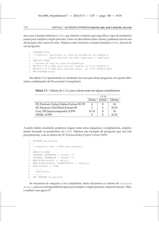“livrof90_v8-preliminar1” — 2014/5/5 — 1:07 — page 108 — #119
108 CAPÍTULO 7. AS FUNÇÕES INTRÍNSECAS SELECTED_REAL_KIND E SELECTED_INT_KIND
mos usar a função intrínseca KIND, que retorna o número que específica o tipo de parâmetro
usado para simples e dupla precisão. Uma vez descoberto estes valores, podemos usá-los nas
declarações das variáveis reais. Vejamos como funciona a função intrínseca KIND, através de
um programa:
1 PROGRAM kinds
2 ! Proposito: determinar os tipos de parametros de simples e
3 ! dupla precisao num dado computador e compilador
4 IMPLICIT NONE
5 ! Escreve na tela os tipos de parâmetros
6 WRITE(*,’( O KIND para Precisao Simples eh ,I2)’)KIND(0.0)
7 WRITE(*,’( O KIND para Precisao Dupla eh ,I2)’)KIND(0.0D0)
8 END PROGRAM kinds
Na tabela 7.1 é apresentado os resultados da execução deste programa, em quatro dife-
rentes combinações de Processador/Compilador.
Tabela 7.1 – Valores de KIND para valores reais em alguns compiladores
KIND
32 bits 64 bits 128 bits
PC-Pentium/Lahey-Fujitsu Fortran 90/95 4 8 16
PC-Pentium/NAGWare Fortran 90 1 2 N/D
Cray T90 Supercompuador/CF90 N/D 8 16
SPARC/CF90 4 8 N/D
A partir destes resultados podemos migrar entre estas máquinas e compiladores, simples-
mente trocando os parâmetros do KIND. Vejamos um exemplo de programa que use este
procedimento, com os dados do PC-Pentium/Lahey-Fujitsu Fortran 90/95:
1 PROGRAM uso_do_kind
2 !
3 ! Proposito: usar o KIND como parametro
4 !
5 IMPLICIT NONE
6 INTEGER, PARAMETER :: single = 4
7 INTEGER, PARAMETER :: double = 8
8 REAL(KIND=single) :: valor_1
9 REAL(KIND=double), DIMENSION(20) :: matriz_1
10 REAL(single) :: temp
11 .....
12 executaveis
13 .....
14 END PROGRAM uso_do_kind
Se trocarmos de máquina e/ou compilador, basta trocarmos os valores do single e
double, para os correspondentes tipos para simples e dupla precisão, respectivamente. Mas,
o melhor vem agora !!!!
 