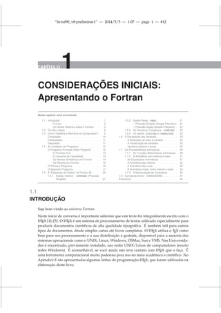 “livrof90_v8-preliminar1” — 2014/5/5 — 1:07 — page 1 — #12
CAPÍTULO 1
CONSIDERAÇÕES INICIAIS:
Apresentando o Fortran
Neste capítulo você encontrará:
1.1 Introdução . . . . . . . . . . . . . . . . . . 1
O Livro . . . . . . . . . . . . . . . . . 2
Um Breve Histórico sobre o Fortran . . . 3
1.2 Os bits e bytes . . . . . . . . . . . . . . . 6
1.3 Como Trabalha a Memória do Computador? . 9
Compilador . . . . . . . . . . . . . . . . . 10
Interpretador . . . . . . . . . . . . . . . . 11
Depurador . . . . . . . . . . . . . . . . . . 11
1.4 As Unidades de Programa . . . . . . . . . . 12
O Programa Principal (Main Program) . . . . 12
O Formato livre . . . . . . . . . . . . . 13
O Conjunto de Caracteres . . . . . . . 13
Os Nomes Simbólicos em Fortran . . . 14
Os Rótulos em Fortran . . . . . . . . . 14
O Primeiro Programa . . . . . . . . . . . . 15
O Segundo Programa . . . . . . . . . . . . 17
1.5 A “Despensa de Dados” no Fortran 95 . . . 20
1.5.1 Dados Inteiros - INTEGER (Precisão
Simples) . . . . . . . . . . . . . . . 21
1.5.2 Dados Reais - REAL . . . . . . . . . 21
– Precisão Simples (Single Precision) 21
– Precisão Dupla (Double Precision) . 22
1.5.3 Os Números Complexos - COMPLEX . 22
1.5.4 Os dados: LOGICAL e CHARACTER . 23
1.6 A Declaração das Variáveis . . . . . . . . . 23
A Atribuição de valor à variável . . . . . . 24
A inicialização de variáveis . . . . . . . . 25
Variáveis globais e locais . . . . . . . . . 25
1.7 Os Procedimentos Intrínsecos . . . . . . . . 29
1.7.1 As Funções Matemáticas Intrínsecas 29
1.7.2 A Aritmética com inteiros e reais . . . 31
As Expressões Aritméticas . . . . . . . . 31
A Aritmética dos inteiros . . . . . . . . . 32
A Aritmética dos reais . . . . . . . . . . . 32
A Aritmética mista: entre inteiros e reais . 33
1.7.3 A Manipulação de Caracteres . . . . 34
1.8 Corrigindo Erros – DEBUGGING . . . . . . 37
Exercícios . . . . . . . . . . . . . . . . . . . . 44
1.1
INTRODUÇÃO
Seja bem-vindo ao universo Fortran.
Neste início de conversa é importante salientar que este texto foi integralmente escrito com o
L
A
TEX [1]–[5]. O L
A
TEX é um sistema de processamento de textos utilizado especialmente para
produzir documentos científicos de alta qualidade tipográfica. É também útil para outros
tipos de documentos, desde simples cartas até livros completos. O L
A
TEX utiliza o TEX como
base para seu processamento e a sua distribuição é gratuita, disponível para a maioria dos
sistemas operacionais como o UNIX, Linux, Windows, OSMac, Sun e VMS. Nas Universida-
des é encontrado, previamente instalado, nas redes UNIX/Linux de computadores (exceto
redes Windows). É aconselhável, se você ainda não teve contato com L
A
TEX que o faça. É
uma ferramenta computacional muito poderosa para uso no meio acadêmico e científico. No
Apêndice E são apresentadas algumas linhas de programação L
A
TEX, que foram utilizadas na
elaboração deste livro.
 