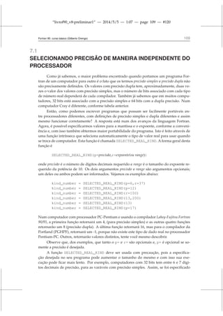 “livrof90_v8-preliminar1” — 2014/5/5 — 1:07 — page 109 — #120
Fortran 95: curso básico (Gilberto Orengo) 109
7.1
SELECIONANDO PRECISÃO DE MANEIRA INDEPENDENTE DO
PROCESSADOR
Como já sabemos, o maior problema encontrado quando portamos um programa For-
tran de um computador para outro é o fato que os termos precisão simples e precisão dupla não
são precisamente definidos. Os valores com precisão dupla tem, aproximadamente, duas ve-
zes o valor dos valores com precisão simples, mas o número de bits associado com cada tipo
de número real dependerá de cada compilador. Também já sabemos que em muitos compu-
tadores, 32 bits está associado com a precisão simples e 64 bits com a dupla precisão. Num
computador Cray é diferente, conforme tabela anterior.
Então, como podemos escrever programas que possam ser facilmente portáveis en-
tre processadores diferentes, com definições de precisão simples e dupla diferentes e assim
mesmo funcionar corretamente? A resposta está num dos avanços da linguagem Fortran.
Agora, é possível especificarmos valores para a mantissa e o expoente, conforme a conveni-
ência e, com isso também obtermos maior portabilidade do programa. Isto é feito através de
uma função intrínseca que seleciona automaticamente o tipo de valor real para usar quando
se troca de computador. Esta função é chamada SELECTED_REAL_KIND. A forma geral desta
função é
SELECTED_REAL_KIND(p=precisão,r=expoente(ou range))
onde precisão é o número de dígitos decimais requerido e range é o tamanho do expoente re-
querido da potência de 10. Os dois argumentos precisão e range são argumentos opcionais;
um deles ou ambos podem ser informados. Vejamos os exemplos abaixo:
kind_number = SELECTED_REAL_KIND(p=6,r=37)
kind_number = SELECTED_REAL_KIND(p=12)
kind_number = SELECTED_REAL_KIND(r=100)
kind_number = SELECTED_REAL_KIND(13,200)
kind_number = SELECTED_REAL_KIND(13)
kind_number = SELECTED_REAL_KIND(p=17)
Num computador com processador PC-Pentium e usando o compilador Lahey-Fujitsu Fortran
90/95, a primeira função retornará um 4, (para precisão simples) e as outras quatro funções
retornarão um 8 (precisão dupla). A última função retornará 16, mas para o compilador da
Portland (PGHPF), retornará um -1, porque não existe este tipo de dado real no processador
Pentium-PC. Outros, retornarão valores distintos, tente você mesmo descobrir.
Observe que, dos exemplos, que tanto o p= e r= são opcionais e, p= é opcional se so-
mente a precisão é desejada.
A função SELECTED_REAL_KIND deve ser usada com precaução, pois a especifica-
ção desejada no seu programa pode aumentar o tamanho do mesmo e com isso sua exe-
cução pode ficar mais lento. Por exemplo, computadores com 32 bits tem entre 6 e 7 dígi-
tos decimais de precisão, para as varáveis com precisão simples. Assim, se foi especificado
 
