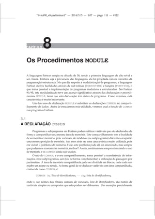 “livrof90_v8-preliminar1” — 2014/5/5 — 1:07 — page 111 — #122
CAPÍTULO 8
Os Procedimentos MODULE
A linguagem Fortran surgiu na década de 50, sendo a primeira linguagem de alto nível a
ser criada. Embora seja a precursora das linguagens, ela foi projetada com os conceitos da
programação estruturada. No que diz respeito à modularização de programas, a linguagem
Fortran oferece facilidades através de sub-rotinas (SUBROUTINE) e funções (FUNCTION), o
que torna possível a implementação de programas modulares e estruturados. No Fortran
90/95, esta modularização teve um avanço significativo através das declarações e procedi-
mentos MODULE, tanto que esta declaração tem status de programa. Como veremos, esta
característica é muito importante.
Um dos usos da declaração MODULE é substituir as declarações COMMON, no comparti-
lhamento de dados. Antes de estudarmos esta utilidade, veremos qual a função do COMMON
nos programas Fortran.
8.1
A DECLARAÇÃO COMMON
Programas e subprograma em Fortran podem utilizar variáveis que são declaradas de
forma a compartilhar uma mesma área de memória. Este compartilhamento tem a finalidade
de economizar memória, pois variáveis de módulos (ou subprograma) diferentes ocuparão
uma mesma posição de memória. Isto anos atrás era uma característica muito utilizada, pois
era visível o problema de memória. Hoje, este problema pode até ser amenizado, mas sempre
que pudermos economizar memória, melhor!! Assim, continuamos sempre otimizando o uso
de memória e os COMMON ainda são usados.
O uso do COMMON, e o seu compartilhamento, torna possível a transferência de infor-
mações entre subprogramas, sem (ou de forma complementar) a utilização da passagem por
parâmetros. A área de memória compartilhada pode ser dividida em blocos, onde cada um
recebe um nome ou rótulo. A forma geral de se declarar variáveis com área compartilhada,
conhecida como COMMON, é:
COMMON /r1/lista de identificadores1 · · · /rN/lista de identificadoresN
onde ri são nomes dos rótulos comuns de variáveis, lista de identificadoresi são nomes de
variáveis simples ou compostas que não podem ser diferentes. Um exemplo, parcialmente
 
