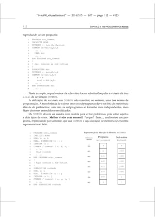 “livrof90_v8-preliminar1” — 2014/5/5 — 1:07 — page 112 — #123
112 CAPÍTULO 8. OS PROCEDIMENTOS MODULE
reproduzido de um programa:
1 PROGRAM uso_common
2 IMPLICIT NONE
3 INTEGER :: i,m,n1,n2,ue,us
4 COMMON /area1/n1,n2,m
5 .....
6 CALL mdc
7 .....
8 END PROGRAM uso_common
9 !
10 ! Aqui comecam as sub-rotinas
11 !
12 SUBROUTINE mdc
13 INTEGER :: a,aux1,b,m
14 COMMON /area1/a,b,m
15 m = b
16 aux1 = MOD(a,b)
17 .....
18 END SUBROUTINE mdc
19 .....
Neste exemplo, os parâmetros da sub-rotina foram substituídos pelas variáveis da área
area1 da declaração COMMON.
A utilização de variáveis em COMMON não constitui, no entanto, uma boa norma de
programação. A transferência de valores entre os subprogramas deve ser feita de preferência
através de parâmetros; com isto, os subprogramas se tornarão mais independentes, mais
fáceis de serem entendidos e modificados.
Os COMMON devem ser usados com cautela para evitar problemas, pois estão sujeitos
a dois tipos de erros. Melhor é não usar mesmo!! Porque? Bem...., analisemos um pro-
grama, reproduzido parcialmente, que usa COMMON e cuja alocação de memória se encontra
representada ao lado.
1 PROGRAM erro_common
2 IMPLICIT NONE
3 REAL :: a, b
4 REAL, DIMENSION(5) :: c
5 INTEGER :: i
6 COMMON / common1 / a, b, c, i
7 .....
8 CALL cuidado
9 .....
10 END PROGRAM erro_common
11 !
12 ! Aqui comecam a sub-rotina
13 !
14 SUBROUTINE cuidado
15 REAL :: x
16 REAL, DIMENSION(5) :: y
17 INTEGER :: i, j
18 COMMON / common1 / x, y, i, j
19 .....
20 END SUBROUTINE cuidado
0000
0001
0002
0003
0004
0005
0006
0007
a x
b y(1)
c(1) y(2)
c(2) y(3)
c(3) y(4)
c(4) y(5)
c(5) i
i j
Representação da Alocação da Memória no COMMON
Programa
(erro_common)
Sub-rotina
(cuidado)
Endereço na
Memória
 