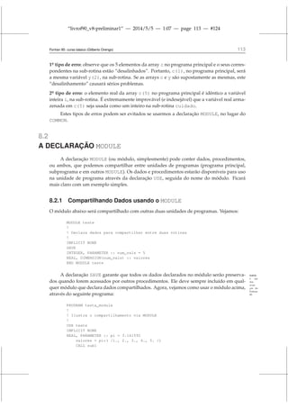 “livrof90_v8-preliminar1” — 2014/5/5 — 1:07 — page 113 — #124
Fortran 95: curso básico (Gilberto Orengo) 113
1o
¯ tipo de erro: observe que os 5 elementos da array c no programa principal e o seus corres-
pondentes na sub-rotina estão “desalinhados”. Portanto, c(1), no programa principal, será
a mesma variável y(2), na sub-rotina. Se as arrays c e y são supostamente as mesmas, este
“desalinhamento” causará sérios problemas.
2o
¯ tipo de erro: o elemento real da array c(5) no programa principal é idêntico a variável
inteira i, na sub-rotina. É extremamente improvável (e indesejável) que a variável real arma-
zenada em c(5) seja usada como um inteiro na sub-rotina cuidado.
Estes tipos de erros podem ser evitados se usarmos a declaração MODULE, no lugar do
COMMON.
8.2
A DECLARAÇÃO MODULE
A declaração MODULE (ou módulo, simplesmente) pode conter dados, procedimentos,
ou ambos, que podemos compartilhar entre unidades de programas (programa principal,
subprograma e em outros MODULE). Os dados e procedimentos estarão disponíveis para uso
na unidade de programa através da declaração USE, seguida do nome do módulo. Ficará
mais claro com um exemplo simples.
8.2.1 Compartilhando Dados usando o MODULE
O módulo abaixo será compartilhado com outras duas unidades de programas. Vejamos:
MODULE teste
!
! Declara dados para compartilhar entre duas rotinas
!
IMPLICIT NONE
SAVE
INTEGER, PARAMETER :: num_vals = 5
REAL, DIMENSION(num_vals) :: valores
END MODULE teste
A declaração SAVE garante que todos os dados declarados no módulo serão preserva- SAVE:
é um
dos
avan-
ços do
Fortran
90.
dos quando forem acessados por outros procedimentos. Ele deve sempre incluído em qual-
quer módulo que declara dados compartilhados. Agora, vejamos como usar o módulo acima,
através do seguinte programa:
PROGRAM testa_module
!
! Ilustra o compartilhamento via MODULE
!
USE teste
IMPLICIT NONE
REAL, PARAMETER :: pi = 3.141592
valores = pi*( /1., 2., 3., 4., 5. /)
CALL sub1
 