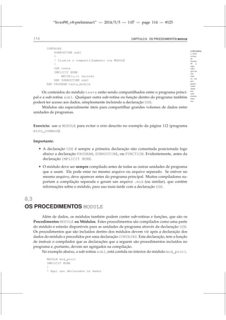 “livrof90_v8-preliminar1” — 2014/5/5 — 1:07 — page 114 — #125
114 CAPÍTULO 8. OS PROCEDIMENTOS MODULE
CONTAINS:
é outro
avanço
do
Fortran
90 e,
espe-
cifica
que um
mó-
dulo
ou um
pro-
grama
conte-
nham
pro-
cedi-
mentos
inter-
nos.
CONTAINS
SUBROUTINE sub1
!
! Ilustra o compartilhamento via MODULE
!
USE teste
IMPLICIT NONE
WRITE(*,*) valores
END SUBROUTINE sub1
END PROGRAM testa_module
Os conteúdos do módulo teste estão sendo compartilhados entre o programa princi-
pal e a sub-rotina sub1. Qualquer outra sub-rotina ou função dentro do programa também
poderá ter acesso aos dados, simplesmente incluindo a declaração USE.
Módulos são especialmente úteis para compartilhar grandes volumes de dados entre
unidades de programas.
Exercício: use o MODULE para evitar o erro descrito no exemplo da página 112 (programa
erro_common).
Importante:
• A declaração USE é sempre a primeira declaração não comentada posicionada logo
abaixo a declaração PROGRAM, SUBROUTINE, ou FUNCTION. Evidentemente, antes da
declaração IMPLICIT NONE.
• O módulo deve ser sempre compilado antes de todas as outras unidades de programa
que a usam. Ela pode estar no mesmo arquivo ou arquivo separado. Se estiver no
mesmo arquivo, deve aparecer antes do programa principal. Muitos compiladores su-
portam a compilação separada e geram um arquivo .mod (ou similar), que contém
informações sobre o módulo, para uso mais tarde com a declaração USE.
8.3
OS PROCEDIMENTOS MODULE
Além de dados, os módulos também podem conter sub-rotinas e funções, que são os
Procedimentos MODULE ou Módulos. Estes procedimentos são compilados como uma parte
do módulo e estarão disponíveis para as unidades de programa através da declaração USE.
Os procedimentos que são incluídos dentro dos módulos devem vir após a declaração dos
dados do módulo e precedidos por uma declaração CONTAINS. Esta declaração, tem a função
de instruir o compilador que as declarações que a seguem são procedimentos incluídos no
programa e, portanto, devem ser agregados na compilação.
No exemplo abaixo, a sub-rotina sub1, está contida no interior do módulo mod_proc1.
MODULE mod_proc1
IMPLICIT NONE
!
! Aqui sao declarados os dados
 