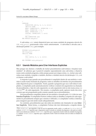 “livrof90_v8-preliminar1” — 2014/5/5 — 1:07 — page 115 — #126
Fortran 95: curso básico (Gilberto Orengo) 115
!
CONTAINS
SUBROUTINE sub1(a, b, c, x, error)
IMPLICIT NONE
REAL, DIMENSION(3), INTENT(IN) :: a
REAL, INTENT(IN) :: b, c
REAL, INTENT(OUT) :: x
LOGICAL, INTENT(OUT) :: error
......
END SUBROUTINE sub1
END MODULE mod_proc1
A sub-rotina sub1 estará disponível para uso numa unidade de programa através do
USE mod_proc1, posicionado como vimos anteriormente. A sub-rotina é ativada com a
declaração padrão CALL, por exemplo:
PROGRAM testa_mod_proc1
USE mod_proc1
IMPLICIT NONE
......
CALL sub1(a, b, c, x, error)
......
END PROGRAM testa_mod_proc1
8.3.1 Usando Módulos para Criar Interfaces Explícitas
Mas porque nos darmos o trabalho de incluir procedimentos (sub-rotinas e funções) num
módulo? Já sabemos que é possível compilar separadamente uma sub-rotina e chamá-la
numa outra unidade programa, então porque passar por etapas extras, i.e., incluir uma sub-
rotina num módulo, compilar o módulo, declarar o módulo através da declaração USE, e só
aí chamar a sub-rotina?
A resposta é que quando um procedimento é compilado dentro de um módulo e o mó-
dulo é usado numa chamada de programa, todos os detalhes da interface de procedimentos
estão disponíveis para o compilador. Assim, quando o programa que usa a sub-rotina é com-
pilado, o compilador pode automaticamente verificar o número de argumentos na chamada
do procedimento, o tipo de cada argumento, se cada argumento está ou não numa array, e o
INTENT[N1]
de cada argumento. Em resumo, o compilador pode capturar muito dos erros INTENT:
outro
avanço
do
Fortran
90. Esta
decla-
ração
espe-
cifica
a in-
tenção
de uso
de um
argu-
mento
mudo
comuns que um programador pode cometer quando usa os procedimentos.
Um procedimento compilado dentro de um módulo e acessado pelo USE é dito ter uma
Interface Explícita. O compilador Fortran conhece todos os detalhes a respeito de cada argu-
mento no procedimento sempre que o mesmo é utilizado, e o compilador verifica a interface
para assegurar que está sendo usado adequadamente.
Ao contrário, procedimentos que não estão em módulos são chamados ter uma Inter-
face Implícita. Desta forma, o compilador Fortran não tem informações a respeito destes
[N1]O INTENT(xx), que especifica o tipo de uso do argumento mudo, onde o xx pode ser IN, OUT e INOUT. O
atributo INTENT(IN) especifica que o argumento mudo é entrada na unidade de programa e não pode ser redefi-
nido no seu interior; já o atributo INTENT(OUT) especifica que o argumento mudo é saída da unidade de programa
e o atributo INTENT(INOUT) especifica que o argumento mudo é tanto de entrada como de saída na unidade de
programa.
 