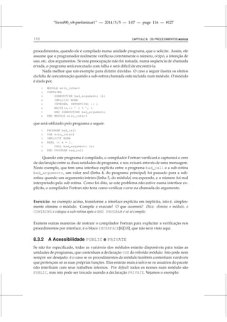 “livrof90_v8-preliminar1” — 2014/5/5 — 1:07 — page 116 — #127
116 CAPÍTULO 8. OS PROCEDIMENTOS MODULE
procedimentos, quando ele é compilado numa unidade programa, que o solicite. Assim, ele
assume que o programador realmente verificou corretamente o número, o tipo, a intenção de
uso, etc. dos argumentos. Se esta preocupação não foi tomada, numa seqüencia de chamada
errada, o programa será executado com falha e será difícil de encontrá-la.
Nada melhor que um exemplo para dirimir dúvidas. O caso a seguir ilustra os efeitos
da falta de concatenação quando a sub-rotina chamada está incluída num módulo. O módulo
é dado por,
1 MODULE erro_interf
2 CONTAINS
3 SUBROUTINE bad_argumento (i)
4 IMPLICIT NONE
5 INTEGER, INTENT(IN) :: i
6 WRITE(*,*) ’ I = ’, i
7 END SUBROUTINE bad_argumento
8 END MODULE erro_interf
que será utilizado pelo programa a seguir:
1 PROGRAM bad_call
2 USE erro_interf
3 IMPLICIT NONE
4 REAL :: x = 1.
5 CALL bad_argumento (x)
6 END PROGRAM bad_call
Quando este programa é compilado, o compilador Fortran verificará e capturará o erro
de declaração entre as duas unidades de programa, e nos avisará através de uma mensagem.
Neste exemplo, que tem uma interface explícita entre o programa bad_call e a sub-rotina
bad_argumento, um valor real (linha 4, do programa principal) foi passado para a sub-
rotina quando um argumento inteiro (linha 5, do módulo) era esperado, e o número foi mal
interpretado pela sub-rotina. Como foi dito, se este problema não estive numa interface ex-
plícita, o compilador Fortran não teria como verificar o erro na chamada do argumento.
Exercício: no exemplo acima, transforme a interface explícita em implícita, isto é, simples-
mente elimine o módulo. Compile e execute! O que ocorrerá? Dica: elimine o módulo, o
CONTAINS e coloque a sub-rotina após o END PROGRAM e só aí compile.
Existem outras maneiras de instruir o compilador Fortran para explicitar a verificação nos
procedimentos por interface, é o bloco INTERFACE[6][10], que não será visto aqui.
8.3.2 A Acessibilidade PUBLIC e PRIVATE
Se não for especificado, todas as variáveis dos módulos estarão disponíveis para todas as
unidades de programas, que contenham a declaração USE do referido módulo. Isto pode nem
sempre ser desejado: é o caso se os procedimentos do módulo também contenham variáveis
que pertençam só as suas próprias funções. Elas estarão mais a salvo se os usuários do pacote
não interfiram com seus trabalhos internos. Por default todos os nomes num módulo são
PUBLIC, mas isto pode ser trocado usando a declaração PRIVATE. Vejamos o exemplo:
 
