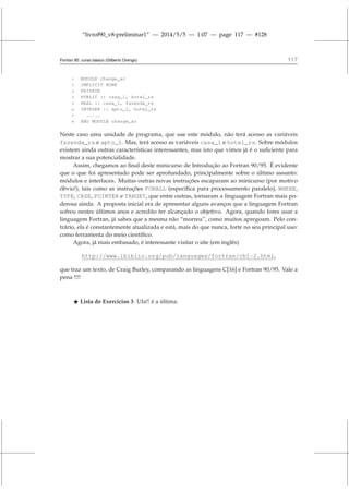 “livrof90_v8-preliminar1” — 2014/5/5 — 1:07 — page 117 — #128
Fortran 95: curso básico (Gilberto Orengo) 117
1 MODULE change_ac
2 IMPLICIT NONE
3 PRIVATE
4 PUBLIC :: casa_1, hotel_rs
5 REAL :: casa_1, fazenda_rs
6 INTEGER :: apto_1, hotel_rs
7 .....
8 END MODULE change_ac
Neste caso uma unidade de programa, que use este módulo, não terá acesso as variáveis
fazenda_rs e apto_1. Mas, terá acesso as variáveis casa_1 e hotel_rs. Sobre módulos
existem ainda outras características interessantes, mas isto que vimos já é o suficiente para
mostrar a sua potencialidade.
Assim, chegamos ao final deste minicurso de Introdução ao Fortran 90/95. É evidente
que o que foi apresentado pode ser aprofundado, principalmente sobre o último assunto:
módulos e interfaces. Muitas outras novas instruções escaparam ao minicurso (por motivo
óbvio!), tais como as instruções FORALL (específica para processamento paralelo), WHERE,
TYPE, CASE, POINTER e TARGET, que entre outras, tornaram a linguagem Fortran mais po-
derosa ainda. A proposta inicial era de apresentar alguns avanços que a linguagem Fortran
sofreu nestes últimos anos e acredito ter alcançado o objetivo. Agora, quando fores usar a
linguagem Fortran, já sabes que a mesma não “morreu”, como muitos apregoam. Pelo con-
trário, ela é constantemente atualizada e está, mais do que nunca, forte no seu principal uso:
como ferramenta do meio científico.
Agora, já mais embasado, é interessante visitar o site (em inglês)
http://www.ibiblio.org/pub/languages/fortran/ch1-2.html,
que traz um texto, de Craig Burley, comparando as linguagens C[16] e Fortran 90/95. Vale a
pena !!!!
⋆ Lista de Exercícios 3. Ufa!! é a última.
 