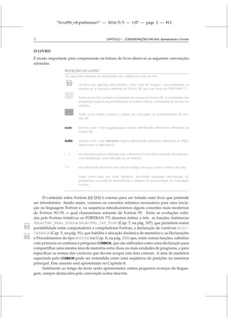 “livrof90_v8-preliminar1” — 2014/5/5 — 1:07 — page 2 — #13
2 CAPÍTULO 1. CONSIDERAÇÕES INICIAIS: Apresentando o Fortran
O LIVRO
É muito importante para compreensão na leitura do livro observar as seguintes convenções
adotadas.
NOTAÇÃO DO LIVRO∗
As seguintes notações ou convenções são usadas ao longo do livro:
fortran
95 na linha que aparece este símbolo, como nota de margem, será destacado na
mesma cor a instrução referente ao Fortran 95, que não havia no FORTRAN 77.
fundo cinza claro conterá um exemplo de programa Fortran 95. A numeração dos
programas seguirá sequencialmente na ordem arábica, antecedida do número do
capítulo.
fundo cinza médio conterá a sintaxe de instruções ou procedimentos do For-
tran 95.
AaBb escritas com o tipo typewriter negrito identificarão elementos referentes ao
Fortran 95.
AaBb escritas com o tipo helvética negrito identificarão exemplos referentes ao L
ATEX,
disponíveis no Apêndice E.
[ ] os colchetes sempre indicarão que o elemento Fortran 95 é opcional, por exemplo,
uma declaração, uma instrução ou um atributo.
[Nx] em sobrescrito identifica uma nota de rodapé, em que x será o número da nota.
* notas como esta, em fonte helvética, permitirão inserções informativas, ou
explicativas ou ainda de advertências a respeito da programaçao em linguagem
Fortran.
O conteúdo sobre Fortran [6]–[10] é extenso para ser tratado num livro que pretende
ser introdutório. Sendo assim, veremos os conceitos mínimos necessários para uma inicia-
ção na linguagem Fortran e, na sequência introduziremos alguns conceitos mais modernos
do Fortran 90/95, o qual chamaremos somente de Fortran 95. Entre as evoluções sofri-
das pelo Fortran (relativas ao FORTRAN 77) daremos ênfase a três: as funções intrínsecas
SELECTED_REAL_KIND e SELECTED_INT_KIND (Cap. 7, na pág. 107), que permitem maior
fortran
95 portabilidade entre computadores e compiladores Fortran; a declaração de variáveis ALLO-
CATABLE (Cap. 5, na pág. 91), que habilita a alocação dinâmica de memória e; as Declarações
fortran
95 e Procedimentos do tipo MODULE (no Cap. 8, na pág. 111) que, entre outras funções, substitui
com primazia os confusos e perigosos COMMON, que são utilizados como uma declaração para
compartilhar uma mesma área de memória entre duas ou mais unidades de programa, e para
especificar os nomes das variáveis que devem ocupar esta área comum. A área de memória
suportada pelo COMMON pode ser entendida como uma seqüência de posições na memória
principal. Este assunto será apresentado no Capítulo 8.
Sutilmente ao longo do texto serão apresentados outros pequenos avanços da lingua-
gem, sempre destacados pela convenção acima descrita.
 