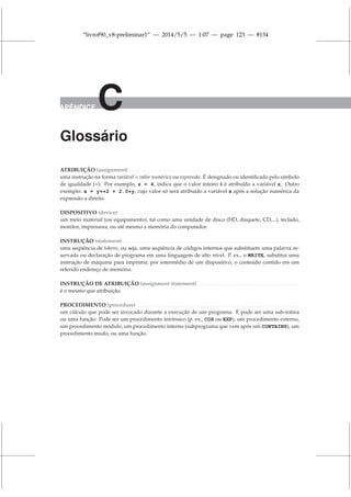“livrof90_v8-preliminar1” — 2014/5/5 — 1:07 — page 123 — #134
APÊNDICE C
Glossário
ATRIBUIÇÃO (assignment) . . . . . . . . . . . . . . . . . . . . . . . . . . . . . . . . . . . . . . . . . . . . . . . . . . . . . . . . . . . . . . . . . . . . . . . . .
uma instrução na forma variável = valor numérico ou expressão. É designado ou identificado pelo símbolo
de igualdade (=). Por exemplo, z = 4, indica que o valor inteiro 4 é atribuído a variável z. Outro
exemplo: x = y**2 + 2.0*y, cujo valor só será atribuído a variável x após a solução numérica da
expressão a direita.
DISPOSITIVO (device). . . . . . . . . . . . . . . . . . . . . . . . . . . . . . . . . . . . . . . . . . . . . . . . . . . . . . . . . . . . . . . . . . . . . . . . . . . . . .
um meio material (ou equipamento), tal como uma unidade de disco (HD, disquete, CD,...), teclado,
monitor, impressora, ou até mesmo a memória do computador.
INSTRUÇÃO (statement). . . . . . . . . . . . . . . . . . . . . . . . . . . . . . . . . . . . . . . . . . . . . . . . . . . . . . . . . . . . . . . . . . . . . . . . . . . .
uma seqüência de tokens, ou seja, uma seqüência de códigos internos que substituem uma palavra re-
servada ou declaração de programa em uma linguagem de alto nível. P. ex., o WRITE, substitui uma
instrução de máquina para imprimir, por intermédio de um dispositivo, o conteúdo contido em um
referido endereço de memória.
INSTRUÇÃO DE ATRIBUIÇÃO (assignment statement) . . . . . . . . . . . . . . . . . . . . . . . . . . . . . . . . . . . . . . . . . . . .
é o mesmo que atribuição.
PROCEDIMENTO (procedure) . . . . . . . . . . . . . . . . . . . . . . . . . . . . . . . . . . . . . . . . . . . . . . . . . . . . . . . . . . . . . . . . . . . . . .
um cálculo que pode ser invocado durante a execução de um programa. E pode ser uma sub-rotina
ou uma função. Pode ser um procedimento intrínsico (p. ex., COS ou EXP), um procedimento externo,
um procedimento módulo, um procedimento interno (subprograma que vem após um CONTAINS), um
procedimento mudo, ou uma função.
 