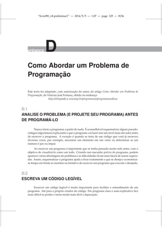 “livrof90_v8-preliminar1” — 2014/5/5 — 1:07 — page 125 — #136
APÊNDICE D
Como Abordar um Problema de
Programação
Este texto foi adaptado, com autorização do autor, do artigo Como Abordar um Problema de
Programação, de Vinícius José Fortuna, obtido no endereço:
http://olimpiada.ic.unicamp.br/programacao/programacao/dicas
D.1
ANALISE O PROBLEMA (E PROJETE SEU PROGRAMA) ANTES
DE PROGRAMÁ-LO
Nunca inicie a programar a partir do nada. É aconselhável esquematizar alguns pseudo-
códigos (algoritmos) explicando o que o programa vai fazer (em um nível mais elevado) antes
de escrever o programa. A exceção é quando se trata de um código que você já escreveu
diversas vezes, por exemplo, encontrar um elemento em um vetor ou determinar se um
número é par ou ímpar.
Ao escrever um programa é importante que se tenha pensado muito nele antes, com o
objetivo de visualizá-lo como um todo. Criando um rascunho prévio do programa, podem
aparecer várias abordagens do problema e as dificuldades ficam mais fáceis de serem supera-
das. Assim, esquematizar o programa ajuda a fixar exatamente o que se deseja e economiza-
se tempo em frente ao monitor na tentativa de escrever um programa que execute o desejado.
D.2
ESCREVA UM CÓDIGO LEGÍVEL
Escrever um código legível é muito importante para facilitar o entendimento de um
programa. Até para o próprio criador do código. Em programa claro e auto-explicativo fica
mais difícil se perder e torna muito mais fácil a depuração.
 
