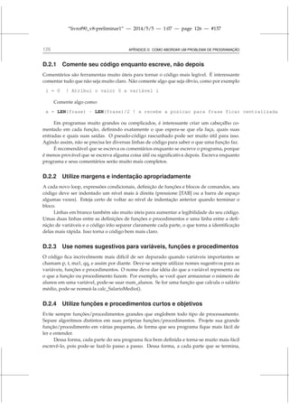 “livrof90_v8-preliminar1” — 2014/5/5 — 1:07 — page 126 — #137
126 APÊNDICE D. COMO ABORDAR UM PROBLEMA DE PROGRAMAÇÃO
D.2.1 Comente seu código enquanto escreve, não depois
Comentários são ferramentas muito úteis para tornar o código mais legível. É interessante
comentar tudo que não seja muito claro. Não comente algo que seja óbvio, como por exemplo
i = 0 ! Atribui o valor 0 a variável i
Comente algo como:
x = LEN(frase) - LEN(frase)/2 ! x recebe a posicao para frase ficar centralizada
Em programas muito grandes ou complicados, é interessante criar um cabeçalho co-
mentado em cada função, definindo exatamente o que espera-se que ela faça, quais suas
entradas e quais suas saídas. O pseudo-código rascunhado pode ser muito útil para isso.
Agindo assim, não se precisa ler diversas linhas de código para saber o que uma função faz.
É recomendável que se escreva os comentários enquanto se escreve o programa, porque
é menos provável que se escreva alguma coisa útil ou significativa depois. Escreva enquanto
programa e seus comentários serão muito mais completos.
D.2.2 Utilize margens e indentação apropriadamente
A cada novo loop, expressões condicionais, definição de funções e blocos de comandos, seu
código deve ser indentado um nível mais à direita (pressione [TAB] ou a barra de espaço
algumas vezes). Esteja certo de voltar ao nível de indentação anterior quando terminar o
bloco.
Linhas em branco também são muito úteis para aumentar a legibilidade do seu código.
Umas duas linhas entre as definições de funções e procedimentos e uma linha entre a defi-
nição de variáveis e o código irão separar claramente cada parte, o que torna a identificação
delas mais rápida. Isso torna o código bem mais claro.
D.2.3 Use nomes sugestivos para variáveis, funções e procedimentos
O código fica incrivelmente mais difícil de ser depurado quando variáveis importantes se
chamam p, t, ma1, qq, e assim por diante. Deve-se sempre utilizar nomes sugestivos para as
variáveis, funções e procedimentos. O nome deve dar idéia do que a variável representa ou
o que a função ou procedimento fazem. Por exemplo, se você quer armazenar o número de
alunos em uma variável, pode-se usar num_alunos. Se for uma função que calcula o salário
médio, pode-se nomeá-la calc_SalarioMedio().
D.2.4 Utilize funções e procedimentos curtos e objetivos
Evite sempre funções/procedimentos grandes que englobem todo tipo de processamento.
Separe algoritmos distintos em suas próprias funções/procedimentos. Projete sua grande
função/procedimento em várias pequenas, de forma que seu programa fique mais fácil de
ler e entender.
Dessa forma, cada parte do seu programa fica bem definida e torna-se muito mais fácil
escrevê-lo, pois pode-se fazê-lo passo a passo. Dessa forma, a cada parte que se termina,
 