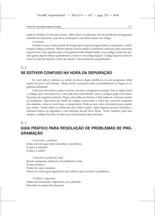 “livrof90_v8-preliminar1” — 2014/5/5 — 1:07 — page 127 — #138
Fortran 95: curso básico (Gilberto Orengo) 127
pode-se verificar se ela está correta. Além disso a localização de um problema no programa
também fica facilitada, pois ele se restringirá a um bloco menor de código.
Conclusão:
Lembre-se que a maior parte do tempo que se gasta programando é corrigindo e modi-
ficando código existente. Relativamente pouco tempo é realmente utilizado para adicionar
coisas novas. Isso significa que você gastará muito tempo lendo o seu código, então faz sen-
tido gastar algum tempo aprendendo a escrever um código legível. Código legível é fácil de
escrever, fácil de depurar e fácil de manter. Você realmente sai ganhando!
D.3
SE ESTIVER CONFUSO NA HORA DA DEPURAÇÃO
Se você estiver confuso ao tentar procurar algum problema no seu programa, tente
explicá-lo para você mesmo. Dessa forma é possível notar inconsistências ou fugas ao al-
goritmo planejado.
Caso isso não resolva, pode-se tentar executar o programa no papel. Isso se aplica tanto
a códigos que você escreveu e não está mais entendendo como a códigos pegos de outros.
Funciona da seguinte maneira: Pegue uma folha em branco e liste todas as variáveis usadas
no programa. Siga linha por linha do código, escrevendo o valor das variáveis enquanto
elas mudam, como se você fosse o computador. Pode-se usar uma calculadora para ajudar
nas contas. Anote todas as saídas em uma folha à parte. Após algumas poucas iterações a
estrutura básica do algoritmo e sua intenção devem ficar claras. Tome cuidado, pois nem
sempre o código funciona do jeito que nós pensamos que funciona.
D.4
GUIA PRÁTICO PARA RESOLUÇÃO DE PROBLEMAS DE PRO-
GRAMAÇÃO
1) Entender o problema
Esteja certo de que tenha entendido o problema;
O que é a entrada?
O que é a saída?
2) Resolver o problema à mão
Resolva pequenas instâncias do problema à mão;
O que acontece?
Pense em casos variados;
Pense em como (qual algoritmo) você utilizou para resolver o problema.
3) Definir o algoritmo
Defina precisamente o algoritmo a ser utilizado
Rascunhe as etapas do programa
 
