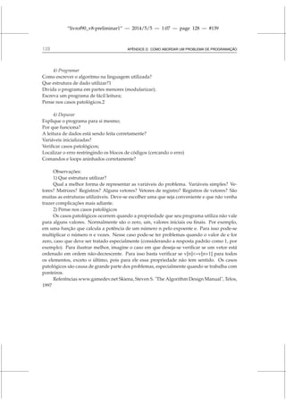 “livrof90_v8-preliminar1” — 2014/5/5 — 1:07 — page 128 — #139
128 APÊNDICE D. COMO ABORDAR UM PROBLEMA DE PROGRAMAÇÃO
4) Programar
Como escrever o algoritmo na linguagem utilizada?
Que estrutura de dado utilizar?1
Divida o programa em partes menores (modularizar);
Escreva um programa de fácil leitura;
Pense nos casos patológicos.2
4) Depurar
Explique o programa para si mesmo;
Por que funciona?
A leitura de dados está sendo feita corretamente?
Variáveis inicializadas?
Verificar casos patológicos;
Localizar o erro restringindo os blocos de códigos (cercando o erro)
Comandos e loops aninhados corretamente?
Observações:
1) Que estrutura utilizar?
Qual a melhor forma de representar as variáveis do problema. Variáveis simples? Ve-
tores? Matrizes? Registros? Alguns vetores? Vetores de registro? Registros de vetores? São
muitas as estruturas utilizáveis. Deve-se escolher uma que seja conveniente e que não venha
trazer complicações mais adiante.
2) Pense nos casos patológicos
Os casos patológicos ocorrem quando a propriedade que seu programa utiliza não vale
para alguns valores. Normalmente são o zero, um, valores iniciais ou finais. Por exemplo,
em uma função que calcula a potência de um número n pelo expoente e. Para isso pode-se
multiplicar o número n e vezes. Nesse caso pode-se ter problemas quando o valor de e for
zero, caso que deve ser tratado especialmente (considerando a resposta padrão como 1, por
exemplo). Para ilustrar melhor, imagine o caso em que deseja-se verificar se um vetor está
ordenado em ordem não-decrescente. Para isso basta verificar se v[n]=v[n+1] para todos
os elementos, exceto o último, pois para ele essa propriedade não tem sentido. Os casos
patológicos são causa de grande parte dos problemas, especialmente quando se trabalha com
ponteiros.
Referências www.gamedev.net Skiena, Steven S. The Algorithm Design Manual, Telos,
1997
 