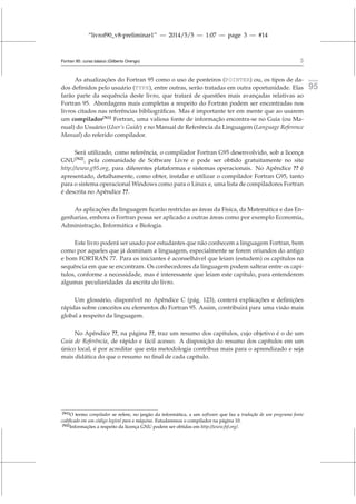 “livrof90_v8-preliminar1” — 2014/5/5 — 1:07 — page 3 — #14
Fortran 95: curso básico (Gilberto Orengo) 3
As atualizações do Fortran 95 como o uso de ponteiros (POINTER) ou, os tipos de da- fortran
95
dos definidos pelo usuário (TYPE), entre outras, serão tratadas em outra oportunidade. Elas
farão parte da sequência deste livro, que tratará de questões mais avançadas relativas ao
Fortran 95. Abordagens mais completas a respeito do Fortran podem ser encontradas nos
livros citados nas referências bibliográficas. Mas é importante ter em mente que ao usarem
um compilador[N1]
Fortran, uma valiosa fonte de informação encontra-se no Guia (ou Ma-
nual) do Usuário (User’s Guide) e no Manual de Referência da Linguagem (Language Reference
Manual) do referido compilador.
Será utilizado, como referência, o compilador Fortran G95 desenvolvido, sob a licença
GNU[N2]
, pela comunidade de Software Livre e pode ser obtido gratuitamente no site
http://www.g95.org, para diferentes plataformas e sistemas operacionais. No Apêndice ?? é
apresentado, detalhamente, como obter, instalar e utilizar o compilador Fortran G95, tanto
para o sistema operacional Windows como para o Linux e, uma lista de compiladores Fortran
é descrita no Apêndice ??.
As aplicações da linguagem ficarão restridas as áreas da Física, da Matemática e das En-
genharias, embora o Fortran possa ser aplicado a outras áreas como por exemplo Economia,
Administração, Informática e Biologia.
Este livro poderá ser usado por estudantes que não conhecem a linguagem Fortran, bem
como por aqueles que já dominam a linguagem, especialmente se forem oriundos do antigo
e bom FORTRAN 77. Para os iniciantes é aconselhável que leiam (estudem) os capítulos na
sequência em que se encontram. Os conhecedores da linguagem podem saltear entre os capí-
tulos, conforme a necessidade, mas é interessante que leiam este capítulo, para entenderem
algumas peculiaridades da escrita do livro.
Um glossário, disponível no Apêndice C (pág. 123), conterá explicações e definições
rápidas sobre conceitos ou elementos do Fortran 95. Assim, contribuirá para uma visão mais
global a respeito da linguagem.
No Apêndice ??, na página ??, traz um resumo dos capítulos, cujo objetivo é o de um
Guia de Referência, de rápido e fácil acesso. A disposição do resumo dos capítulos em um
único local, é por acreditar que esta metodologia contribua mais para o aprendizado e seja
mais didática do que o resumo no final de cada capítulo.
[N1]O termo compilador se refere, no jargão da informática, a um software que faz a tradução de um programa fonte
codificado em um código legível para a máquina. Estudaremos o compilador na página 10.
[N2]Informações a respeito da licença GNU podem ser obtidas em http://www.fsf.org/.
 