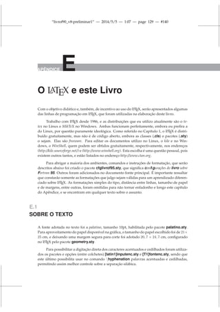 “livrof90_v8-preliminar1” — 2014/5/5 — 1:07 — page 129 — #140
APÊNDICE E
O L
ATEX e este Livro
Com o objetivo didático e, também, de incentivo ao uso do L
A
TEX, serão apresentados algumas
das linhas de programação em L
A
TEX, que foram utilizadas na elaboração deste livro.
Trabalho com L
A
TEX desde 1986, e as distribuições que eu utilizo atualmente são o te-
tex no Linux e MikTeX no Windows. Ambas funcionam perfeitamente, embora eu prefira a
do Linux, por questão puramente ideológica. Como referido no Capítulo 1, o L
A
TEX é distri-
buído gratuitamente, mas não é de código aberto, embora as classes (.cls) e pacotes (.sty)
o sejam. Elas são freeware. Para editar os documentos utilizo no Linux, o kile e no Win-
dows, o WinShell, quem podem ser obtidos gratuitamente, respectivamente, nos endereços
(http://kile.sourceforge.net/) e (http://www.winshell.org). Esta escolha é uma questão pessoal, pois
existem outros tantos, e estão listados no endereço http://www.ctan.org.
Para abrigar a maioria dos ambientes, comandos e instruções de formatação, que serão
descritos abaixo foi criado o pacote cfglivrof95.sty, que significa configurações do livro sobre
Fortran 95. Outros foram adicionados no documento fonte principal. É importante ressaltar
que constarão somente as formatações que julgo sejam válidas para um aprendizado diferen-
ciado sobre L
A
TEX. As formatações simples do tipo, distância entre linhas, tamanho de papel
e de margens, entre outras, foram omitidas para não tornar enfadonho e longo este capítulo
do Apêndice, e se encontram em qualquer texto sobre o assunto.
E.1
SOBRE O TEXTO
A fonte adotada no texto foi a palatino, tamanho 10pt, habilitada pelo pacote palatino.sty.
Para aproveitamento do papel disponível na gráfica, o tamanho do papel escolhido foi de 21×
25 cm, e deixando uma margem segura para corte foi adotado 20, 7 × 24, 7 cm, configurado
no L
A
TEX pelo pacote geometry.sty.
Para possibilitar a digitação direta dos caracteres acentuados e cedilhados foram utiliza-
dos os pacotes e opções (entre colchetes) [latin1]inputenc.sty e [T1]fontenc.sty, sendo que
este último possibilita usar no comando hyphenation palavras acentuadas e cedilhadas,
permitindo assim melhor controle sobre a separação silábica.
 