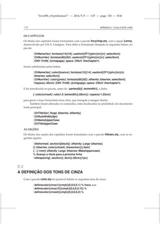 “livrof90_v8-preliminar1” — 2014/5/5 — 1:07 — page 130 — #141
130 APÊNDICE E. O L
A
TEX E ESTE LIVRO
OS CAPÍTULOS
Os títulos dos capítulos foram formatados com o pacote fncychap.sty, com a opção Lenny,
desenvolvido por Ulf A. Lindgren. Para obter a formatação desejada as seguintes linhas, no
pacote,
ChNameVar{fontsize{14}{16}usefont{OT1}{phv}{m}{n}selectfont}
ChNumVar{fontsize{60}{62}usefont{OT1}{ptm}{m}{n}selectfont}
CNVFmN{@chapapp}spaceCNoVthechapter%
foram substituídas pelas linhas
ChNameVar{color{branco}fontsize{12}{14}usefont{OT1}{phv}{m}{n}
bfseriesselectfont}
ChNumVar{color{preto}fontsize{60}{62}sffamilybfseriesselectfont}
hspace{-.05cm}CNVFmN{@chapapp}spaceCNoVthechapter%
E foi introduzida no pacote, antes do parbox[b]{textwidth}{, a linha:
{color{cinza4}rule{1.5textwidth}{.69cm}}vspace{-1.53cm}
para gerar o traço horizontal cinza claro, que transpõe a margen direita.
Também foram alterados os comandos, estes localizados no preâmbulo do documento
fonte principal:
ChTitleVar{Hugebfseriessffamily}
ChRuleWidth{0pt}
ChNameUpperCase
ChTitleUpperCase
AS SEÇÕES
Os títulos das seções dos capítulos foram formatados com o pacote titlesec.sty, com as se-
guintes opções:
titleformat{section}[block]{sffamilyLargebfseries}
{{bfseriescolor{cinza4}thesection}}{.5em}
{[.1mm]sffamilyLargebfseriesMakeUppercase}
% Avança o título para a próxima linha
titlespacing{section}{-.8cm}{.50cm}{1pc}
E.2
A DEFINIÇÃO DOS TONS DE CINZA
Com o pacote color.sty foi possível definir os seguintes tons de cinza:
definecolor{cinza1}{cmyk}{0,0,0,0.1} % fraco +++
definecolor{cinza15}{cmyk}{0,0,0,0.15} %
definecolor{cinza2}{cmyk}{0,0,0,0.2} %
 