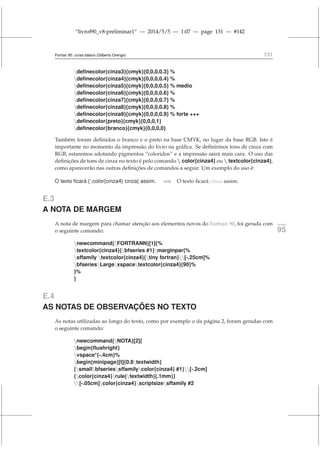 “livrof90_v8-preliminar1” — 2014/5/5 — 1:07 — page 131 — #142
Fortran 95: curso básico (Gilberto Orengo) 131
definecolor{cinza3}{cmyk}{0,0,0,0.3} %
definecolor{cinza4}{cmyk}{0,0,0,0.4} %
definecolor{cinza5}{cmyk}{0,0,0,0.5} % medio
definecolor{cinza6}{cmyk}{0,0,0,0.6} %
definecolor{cinza7}{cmyk}{0,0,0,0.7} %
definecolor{cinza8}{cmyk}{0,0,0,0.8} %
definecolor{cinza9}{cmyk}{0,0,0,0.9} % forte +++
definecolor{preto}{cmyk}{0,0,0,1}
definecolor{branco}{cmyk}{0,0,0,0}
Também foram definidos o branco e o preto na base CMYK, no lugar da base RGB. Isto é
importante no momento da impressão do livro na gráfica. Se definirmos tons de cinza com
RGB, estaremos adotando pigmentos “coloridos” e a impressão sairá mais cara. O uso das
definições de tons de cinza no texto é pelo comando  color{cinza4} ou  textcolor{cinza4},
como aparecerão nas outras definições de comandos a seguir. Um exemplo do uso é:
O texto ficará {color{cinza4} cinza} assim. =⇒ O texto ficará cinza assim.
E.3
A NOTA DE MARGEM
A nota de margem para chamar atenção aos elementos novos do Fortran 90, foi gerada com fortran
95
o seguinte comando:
newcommand{FORTRANN}[1]{%
textcolor{cinza4}{bfseries #1}marginpar{%
sffamily textcolor{cinza4}{tiny fortran}[-.25cm]%
bfseriesLargexspacetextcolor{cinza4}{90}%
}%
}
E.4
AS NOTAS DE OBSERVAÇÕES NO TEXTO
As notas utilizadas ao longo do texto, como por exemplo o da página 2, foram geradas com
o seguinte comando:
newcommand{NOTA}[2]{
begin{flushright}
vspace*{-.4cm}%
begin{minipage}[t]{0.8textwidth}
{smallbfseriessffamilycolor{cinza4} #1}[-.2cm]
{color{cinza4}rule{textwidth}{.1mm}}
[-.05cm]color{cinza4}scriptsizesffamily #2
 