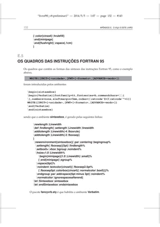 “livrof90_v8-preliminar1” — 2014/5/5 — 1:07 — page 132 — #143
132 APÊNDICE E. O L
A
TEX E ESTE LIVRO
{color{cinza4}hrulefill}
end{minipage}
end{flushright}vspace{.1cm}
}
E.5
OS QUADROS DAS INSTRUÇÕES FORTRAN 95
Os quadros que contêm as formas das sintaxes das instruções Fortran 95, como o exemplo
abaixo,
WRITE([UNIT=]unidade,[FMT=]formato,[ADVANCE=modo])
foram introduzidas pelos ambientes
begin{sintaxebox}
begin{Verbatim}[fontfamily=tt,fontseries=b,commandchars={
},numbers=none,xleftmargin=5mm,codes={catcode’$=3catcode’^=1}]
WRITE([UNIT=]unidade,[FMT=]formato,[ADVANCE=modo])
end{Verbatim}
end{sintaxebox}
sendo que o ambiente sintaxebox, é gerado pelas seguintes linhas:
newlengthLinewidth
deffindlength{setlengthLinewidthlinewidth
addtolengthLinewidth{-4fboxrule}
addtolengthLinewidth{-3fboxsep}
}
newenvironment{sintaxebox}{parcenteringbegingroup%
setlength{fboxsep}{5pt}findlength%
setbox0=vboxbgroupnoindent%
hsize=1.0Linewidth%
begin{minipage}{1.0Linewidth}small}%
{end{minipage}egroup%
vspace{6pt}%
noindenttextcolor{cinza4}{fboxsep2.5pt%
{fboxsep5ptcolorbox{cinza4}{normalcolorbox0}}}%
endgroupparaddvspace{6pt minus 3pt}noindent%
normalcolorignorespacesafterend}
letSintaxeboxsintaxebox
letendSintaxeboxendsintaxebox
O pacote fancyvrb.sty é que habilita o ambiente Verbatim.
 