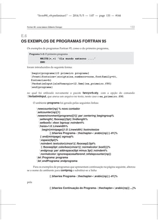 “livrof90_v8-preliminar1” — 2014/5/5 — 1:07 — page 133 — #144
Fortran 95: curso básico (Gilberto Orengo) 133
E.6
OS EXEMPLOS DE PROGRAMAS FORTRAN 95
Os exemplos de programas Fortran 95, como o do primeiro programa,
Programa 1–2: O primeiro programa
WRITE(*,*) ’Ola mundo externo ....’
END
foram introduzidos da seguinte forma:
begin{programa}{O primeiro programa}
fvset{fontsize=scriptsize,numbers=none,fontfamily=tt,
fontseries=b}
VerbatimInput[xleftmargin=12.5mm]{ex_primeiro.f90}
end{programa}
no qual foi utilizado novamente o pacote fancyvrb.sty, com a opção do comando
VerbatimInput, que anexa um arquivo no texto, neste caso o ex_primeiro.f90.
O ambiente programa foi gerado pelas seguintes linhas:
newcounter{np} % novo contador
setcounter{np}{1}
newenvironment{programa}[1]{parcenteringbegingroup%
setlength{fboxsep}{5pt}findlength%
setbox0=vboxbgroupnoindent%
hsize=1.0Linewidth%
begin{minipage}{1.0Linewidth}footnotesize
{bfseries Programa~thechapter--arabic{np}:}~#1}%
{end{minipage}egroup%
vspace{6pt}%
noindenttextcolor{cinza1}{fboxsep2.5pt%
{fboxsep5ptcolorbox{cinza1}{normalcolorbox0}}}%
endgroupparaddvspace{6pt minus 3pt}noindent%
normalcolorignorespacesafterendrefstepcounter{np}}
letProgramaprograma
letendProgramaendprograma
Para os exemplos de programas que apresentam continuação na página seguinte, alterou-
se o nome do ambiente para contprog e substitui-se a linha
{bfseries Programa~thechapter--arabic{np}:}~#1}%
pela
{bfseries Continuação do Programa~thechapter--arabic{np}} ...}%
 