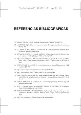 “livrof90_v8-preliminar1” — 2014/5/5 — 1:07 — page 135 — #146
REFERÊNCIAS BIBLIOGRÁFICAS
[1] KNUTH, D. E. The TEXbook. Reading, Massachusetts: Addison-Wesley, 1984.
[2] LAMPORT, L. L
A
TEX: A document preparation system. Reading, Massachusetts: Addison-
Wesley, 1986.
[3] GOOSSENS, M., MITTELBACH, F., SAMARIN, A. The L
A
TEX companion. Reading, Mas-
sachusetts: Addison-Wesley, 1994.
[4] KOPKA, H., DALY, P. W. A guide to L
A
TEX 2ε: Document preparation for beginners and
advanced users. Harlow, England: Addison-Wesley, 1997.
[5] http://www.miktex.org/. Site com links e distribuição gratuita de pacotes, para Win-
dows, como: LaTeX, WinShel, GhostView, e outros – Último acesso: 02 de junho de
2001.
[6] CHAPMAN, S. J. Fortran 90/95 for scientists and engineers. Boston, Massachusetts: WCB
McGraw-Hill, 1998.
[7] http://www.lahey.com/. Último acesso: 03 de junho de 2001.
[8] http://www.pgroup.com/. Último acesso: 03 de junho de 2001.
[9] Lahey Computer Systems, Inc., 865 Tahoe Boulevard – P.O. Box 6091 – Incline Village,
NV 89450-6091. Lahey/fujitsu fortran 95 express – user’s guide/linux edition, 1999. Revi-
sion A.
[10] ELLIS, T., PHILIPS, I. R., LAHEY, T. M. Fortran 90 programming. Harlow, England:
Addison-Wesley, 1998.
[11] REID, J. The new features of fortran 2003. ISO/IEC JTC1/SC22/WG5 N1579, Benson,
Oxon OX10 6LX, UK, v. 1, p. 1–38, 2003.
[12] DE ALENCAR PRICE, A. M., TOSCANI, S. S. Implementação de linguagens de programação:
compiladores. Number 9 in Livros didáticos. Porto Alegre: Editora Sagra Luzzatto,
2000.
[13] http://www.linux.org/. Último acesso: 03 de junho de 2001.
 