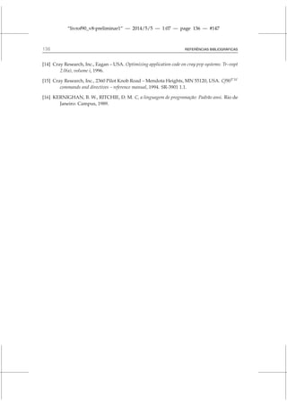 “livrof90_v8-preliminar1” — 2014/5/5 — 1:07 — page 136 — #147
136 REFERÊNCIAS BIBLIOGRÁFICAS
[14] Cray Research, Inc., Eagan – USA. Optimizing application code on cray pvp systems: Tr–vopt
2.0(a), volume i, 1996.
[15] Cray Research, Inc., 2360 Pilot Knob Road – Mendota Heights, MN 55120, USA. Cf90T M
commands and directives – reference manual, 1994. SR-3901 1.1.
[16] KERNIGHAN, B. W., RITCHIE, D. M. C, a linguagem de programação: Padrão ansi. Rio de
Janeiro: Campus, 1989.
 