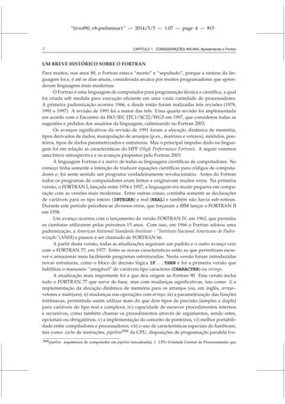 “livrof90_v8-preliminar1” — 2014/5/5 — 1:07 — page 4 — #15
4 CAPÍTULO 1. CONSIDERAÇÕES INICIAIS: Apresentando o Fortran
UM BREVE HISTÓRICO SOBRE O FORTRAN
Para muitos, nos anos 80, o Fortran estava “morto” e “sepultado”, porque a sintaxe da lin-
guagem foi e, é até os dias atuais, considerada arcaica por muitos programadores que apren-
deram linguagens mais modernas.
O Fortran é uma linguagem de computador para programação técnica e científica, a qual
foi criada sob medida para execução eficiente em uma vasta variedade de processadores.
A primeira padronização ocorreu 1966, e desde então foram realizadas três revisões (1978,
1991 e 1997). A revisão de 1991 foi a maior das três. Uma quarta revisão foi implementada
em acordo com o Encontro da ISO/IEC JTC1/SC22/WG5 em 1997, que considerou todas as
sugestões e pedidos dos usuários da linguagem, culminando no Fortran 2003.
Os avanços significativos da revisão de 1991 foram a alocação dinâmica de memória,
tipos derivados de dados, manipulação de arranjos (p.ex., matrizes e vetores), módulos, pon-
teiros, tipos de dados parametrizados e estruturas. Mas o principal impulso dado na lingua-
gem foi em relação as características do HPF (High Performance Fortran). A seguir veremos
uma breve retrospectiva e os avanços propostos pelo Fortran 2003.
A linguagem Fortran é a matriz de todas as linguagens científicas de computadores. No
começo tinha somente a intenção de traduzir equações científicas para códigos de computa-
dores e, foi neste sentido um programa verdadeiramente revolucionário. Antes do Fortran
todos os programas de computadores eram lentos e originavam muitos erros. Na primeira
versão, o FORTRAN I, lançada entre 1954 e 1957, a linguagem era muito pequena em compa-
ração com as versões mais modernas. Entre outras coisas, continha somente as declarações
de variáveis para os tipo inteiro (INTEGER) e real (REAL) e também não havia sub-rotinas.
Durante este período percebeu-se diversos erros, que forçaram a IBM lançar o FORTRAN II
em 1958.
Um avanço ocorreu com o lançamento da versão FORTRAN IV, em 1962, que permitiu
os cientistas utilizarem pelos próximos 15 anos. Com isso, em 1966 o Fortran adotou uma
padronização, a American National Standards Institute – “Instituto Nacional Americano de Padro-
nização”(ANSI) e passou a ser chamado de FORTRAN 66.
A partir desta versão, todas as atualizações seguiram um padrão e o outro avanço veio
com o FORTRAN 77, em 1977. Entre as novas características estão as que permitiram escre-
ver e armazenar mais facilmente programas estruturados. Nesta versão foram introduzidas
novas estruturas, como o bloco de decisão lógica IF...THEN e foi a primeira versão que
habilitou o manuseio “amigável” de variáveis tipo caracteres (CHARACTER) ou strings.
A atualização mais importante foi a que deu origem ao Fortran 90. Esta versão inclui
todo o FORTRAN 77 que serve de base, mas com mudanças significativas, tais como: i) a
implementação da alocação dinâmica de memória para os arranjos (ou, em inglês, arrays–
vetores e matrizes); ii) mudanças nas operações com arrays; iii) a parametrização das funções
intrínsecas, permitindo assim utilizar mais do que dois tipos de precisão (simples e dupla)
para variáveis do tipo real e complexa; iv) capacidade de escrever procedimentos internos
e recursivos, como também chamar os procedimentos através de argumentos, sendo estes,
opcionais ou obrigatórios; v) a implementação do conceito de ponteiros; vi) melhor portabili-
dade entre compiladores e processadores; vii) o uso de características especiais do hardware,
tais como: cache de instruções, pipeline[N3]
da CPU, disposições de programação paralela (ve-
[N3]pipeline: arquitetura de computador em pipeline (encadeada); 1. CPU–Unidade Central de Processamento que
 